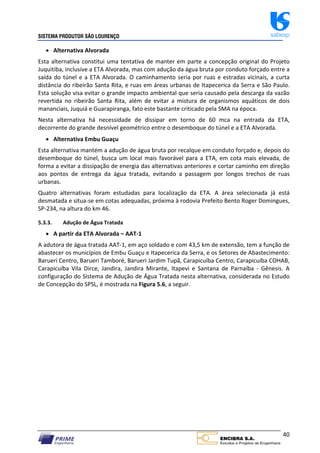 SISTEMA PRODUTOR SÃO LOURENÇO sabesp
40
 Alternativa Alvorada
Esta alternativa constitui uma tentativa de manter em parte a concepção original do Projeto
Juquitiba, inclusive a ETA Alvorada, mas com adução da água bruta por conduto forçado entre a
saída do túnel e a ETA Alvorada. O caminhamento seria por ruas e estradas vicinais, a curta
distância do ribeirão Santa Rita, e ruas em áreas urbanas de Itapecerica da Serra e São Paulo.
Esta solução visa evitar o grande impacto ambiental que seria causado pela descarga da vazão
revertida no ribeirão Santa Rita, além de evitar a mistura de organismos aquáticos de dois
mananciais, Juquiá e Guarapiranga, fato este bastante criticado pela SMA na época.
Nesta alternativa há necessidade de dissipar em torno de 60 mca na entrada da ETA,
decorrente do grande desnível geométrico entre o desemboque do túnel e a ETA Alvorada.
 Alternativa Embu Guaçu
Esta alternativa mantém a adução de água bruta por recalque em conduto forçado e, depois do
desemboque do túnel, busca um local mais favorável para a ETA, em cota mais elevada, de
forma a evitar a dissipação de energia das alternativas anteriores e cortar caminho em direção
aos pontos de entrega da água tratada, evitando a passagem por longos trechos de ruas
urbanas.
Quatro alternativas foram estudadas para localização da ETA. A área selecionada já está
desmatada e situa‐se em cotas adequadas, próxima à rodovia Prefeito Bento Roger Domingues,
SP‐234, na altura do km 46.
5.3.3. Adução de Água Tratada
 A partir da ETA Alvorada – AAT‐1
A adutora de água tratada AAT‐1, em aço soldado e com 43,5 km de extensão, tem a função de
abastecer os municípios de Embu Guaçu e Itapecerica da Serra, e os Setores de Abastecimento:
Barueri Centro, Barueri Tamboré, Barueri Jardim Tupã, Carapicuíba Centro, Carapicuíba COHAB,
Carapicuíba Vila Dirce, Jandira, Jandira Mirante, Itapevi e Santana de Parnaíba ‐ Gênesis. A
configuração do Sistema de Adução de Água Tratada nesta alternativa, considerada no Estudo
de Concepção do SPSL, é mostrada na Figura 5.6, a seguir.
 