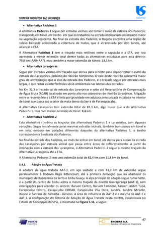 SISTEMA PRODUTOR SÃO LOURENÇO sabesp
47
 Alternativa Padeiros 1
A alternativa Padeiros 1 segue por estradas vicinais até tomar o rumo da estrada dos Padeiros;
transpondo em túnel um trecho em que os trabalhos na estrada implicariam em impacto maior
na vegetação adjacente. No final da estrada dos Padeiros, o traçado encontra uma região de
relevo bastante acidentado e cobertura de matas, que é atravessada por dois túneis, até
alcançar a ETA.
A Alternativa Padeiros 1 tem o traçado mais retilíneo entre a captação e a ETA, por isso
apresenta a menor extensão total dentre todas as alternativas estudadas para esta diretriz:
79,8 km (AAB+AAT), mas também a maior extensão de túneis: 18,3 km.
 Alternativa Laranjeiras
Segue por estradas vicinais em traçado que deriva para o norte para depois tomar o rumo da
estrada das Laranjeiras, próximo do ribeirão homônimo. O vale deste ribeirão apresenta maior
grau de antropização que o eixo da estrada dos Padeiros, e o traçado segue por estradas mais
largas, o que reduz as interferências sócio‐ambientais nas laterais das estradas.
No Km 32,3 o traçado sai da estrada das Laranjeiras e sobe até Reservatório de Compensação
de Água Bruta (RCAB) localizado em ponto alto nas cabeceiras do ribeirão Laranjeiras. A ligação
entre o reservatório e a ETA é feita por gravidade em adutora pressurizada instalada no interior
de túnel que passa sob o setor de mata densa da Serra de Paranapiacaba.
A alternativa Laranjeiras tem extensão total de 83,3 km, algo maior que a da Alternativa
Padeiros 1, mas com menor extensão de túnel: 8,4 km.
 Alternativa Padeiros 2
Esta alternativa combina os traçados das alternativas Padeiros 1 e Laranjeiras, com algumas
variações. Segue inicialmente pelas mesmas estradas vicinais, também transpondo em túnel e
em vala, embora em posições diferentes daqueles da alternativa Padeiros 1, o trecho
correspondente à estrada dos Padeiros.
No final da estrada dos Padeiros, ao invés de entrar em túnel, ela deriva para o eixo da estrada
das Laranjeiras por estrada vicinal que passa entre áreas de reflorestamento. A partir da
interseção com a estrada das Laranjeiras, a Alternativa Padeiros 2 segue o mesmo traçado da
Alternativa Laranjeiras até a ETA.
A Alternativa Padeiros 2 tem uma extensão total de 82,4 km com 11,8 km de túnel.
5.4.3. Adução de Água Tratada
A adutora de água tratada AAT‐3, em aço soldado e com 41,7 km de extensão segue
paralelamente à Rodovia Régis Bittencourt, até a primeira derivação que irá abastecer os
municípios de Itapecerica da Serra e Embu Guaçu. A alça principal de adução segue rumo norte,
e a partir do centro de Embu adota o mesmo traçado da diretriz Guarapiranga (AAT‐1), com
interligações para atender os setores: Barueri Centro, Barueri Tamboré, Barueri Jardim Tupã,
Carapicuíba Centro, Carapicuíba COHAB, Carapicuíba Vila Dirce, Jandira, Jandira Mirante,
Itapevi e Santana de Parnaíba ‐ Gênesis. A área de influência da AAT‐3 é a mesma da AAT‐1 e
AAT‐2. A configuração do Sistema de Adução de Água Tratada nesta diretriz, considerada no
Estudo de Concepção do SPSL, é mostrada na Figura 5.11, a seguir.
 