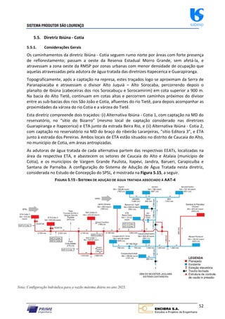SISTEMA PRODUTOR SÃO LOURENÇO sabesp
52
5.5. Diretriz Ibiúna ‐ Cotia
5.5.1. Considerações Gerais
Os caminhamentos da diretriz Ibiúna ‐ Cotia seguem rumo norte por áreas com forte presença
de reflorestamento; passam a oeste da Reserva Estadual Morro Grande, sem afetá‐la, e
atravessam a zona oeste da RMSP por zonas urbanas com menor densidade de ocupação que
aquelas atravessadas pela adutora de água tratada das diretrizes Itapecerica e Guarapiranga.
Topograficamente, após a captação na represa, estes traçados logo se aproximam da Serra de
Paranapiacaba e atravessam o divisor Alto Juquiá – Alto Sorocaba, percorrendo depois o
planalto de Ibiúna (cabeceiras dos rios Sorocabuçu e Sorocamirim) em cota superior a 900 m.
Na bacia do Alto Tietê, continuam em cotas altas e percorrem caminhos próximos do divisor
entre as sub‐bacias dos rios São João e Cotia, afluentes do rio Tietê, para depois acompanhar as
proximidades da várzea do rio Cotia e a várzea do Tietê.
Esta diretriz compreende dois traçados: (i) Alternativa Ibiúna ‐ Cotia 1, com captação na MD do
reservatório, no “sítio do Bizarro” (mesmo local de captação considerado nas diretrizes
Guarapiranga e Itapecerica) e ETA junto da estrada Beira Rio, e (ii) Alternativa Ibiúna ‐ Cotia 2,
com captação no reservatório na MD do braço do ribeirão Laranjeiras, “sítio Editora 3”, e ETA
junto à estrada dos Pereiras. Ambos locais de ETA estão situados no distrito de Caucaia do Alto,
no município de Cotia, em áreas antropizadas.
As adutoras de água tratada de cada alternativa partem das respectivas EEATs, localizadas na
área da respectiva ETA, e abastecem os setores de Caucaia do Alto e Atalaia (município de
Cotia), e os municípios de Vargem Grande Paulista, Itapevi, Jandira, Barueri, Carapicuíba e
Santana de Parnaíba. A configuração do Sistema de Adução de Água Tratada nesta diretriz,
considerada no Estudo de Concepção do SPSL, é mostrada na Figura 5.15, a seguir.
FIGURA 5.15 - SISTEMA DE ADUÇÃO DE ÁGUA TRATADA ASSOCIADO À AAT-4
 