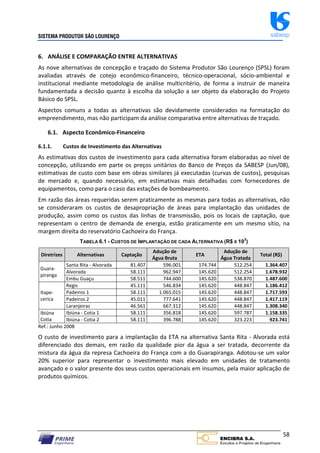 SISTEMA PRODUTOR SÃO LOURENÇO sabesp
58
6. ANÁLISE E COMPARAÇÃO ENTRE ALTERNATIVAS
As nove alternativas de concepção e traçado do Sistema Produtor São Lourenço (SPSL) foram
avaliadas através de cotejo econômico‐financeiro, técnico‐operacional, sócio‐ambiental e
institucional mediante metodologia de análise multicritério, de forma a instruir de maneira
fundamentada a decisão quanto à escolha da solução a ser objeto da elaboração do Projeto
Básico do SPSL.
Aspectos comuns a todas as alternativas são devidamente considerados na formatação do
empreendimento, mas não participam da análise comparativa entre alternativas de traçado.
6.1. Aspecto Econômico‐Financeiro
6.1.1. Custos de Investimento das Alternativas
As estimativas dos custos de investimento para cada alternativa foram elaboradas ao nível de
concepção, utilizando em parte os preços unitários do Banco de Preços da SABESP (Jun/08),
estimativas de custo com base em obras similares já executadas (curvas de custos), pesquisas
de mercado e, quando necessário, em estimativas mais detalhadas com fornecedores de
equipamentos, como para o caso das estações de bombeamento.
Em razão das áreas requeridas serem praticamente as mesmas para todas as alternativas, não
se consideraram os custos de desapropriação de áreas para implantação das unidades de
produção, assim como os custos das linhas de transmissão, pois os locais de captação, que
representam o centro de demanda de energia, estão praticamente em um mesmo sítio, na
margem direita do reservatório Cachoeira do França.
TABELA 6.1 - CUSTOS DE IMPLANTAÇÃO DE CADA ALTERNATIVA (R$ X 103
)
Diretrizes Alternativas Captação
Adução de
Água Bruta
ETA
Adução de
Água Tratada
Total (R$)
Guara‐
piranga
Santa Rita ‐ Alvorada 81.407 596.001 174.744 512.254 1.364.407
Alvorada 58.111 962.947 145.620 512.254 1.678.932
Embu Guaçu 58.511 744.600 145.620 538.870 1.487.600
Itape‐
cerica
Regis 45.111 546.834 145.620 448.847 1.186.412
Padeiros 1 58.111 1.065.015 145.620 448.847 1.717.593
Padeiros 2 45.011 777.641 145.620 448.847 1.417.119
Laranjeiras 46.561 667.312 145.620 448.847 1.308.340
Ibiúna
Cotia
Ibiúna ‐ Cotia 1 58.111 356.818 145.620 597.787 1.158.335
Ibiúna ‐ Cotia 2 58.111 396.788 145.620 323.223 923.741
Ref.: Junho 2008
O custo de investimento para a implantação da ETA na alternativa Santa Rita ‐ Alvorada está
diferenciado dos demais, em razão da qualidade pior da água a ser tratada, decorrente da
mistura da água da represa Cachoeira do França com a do Guarapiranga. Adotou‐se um valor
20% superior para representar o investimento mais elevado em unidades de tratamento
avançado e o valor presente dos seus custos operacionais em insumos, pela maior aplicação de
produtos químicos.
 