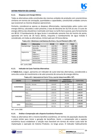SISTEMA PRODUTOR SÃO LOURENÇO sabesp
59
6.1.2. Despesas com Energia Elétrica
Todas as alternativas estão constituídas das mesmas unidades de produção com características
similares em termos de concepção, quantidades e capacidades, constituindo unidades comuns
que ocasionam as mesmas despesas operacionais.
Portanto, consideram‐se apenas as despesas diferenciadas, representadas pelos custos com
energia elétrica, calculados a valor presente, à taxa de desconto de 10,71% ao ano. O custo de
energia elétrica das elevatórias é estimado com base na tarifa horo‐sazonal, para fornecimento
em 88 kV. O bombeamento de água bruta é considerado somente fora do horário de ponta,
operando em torno de 20 horas diárias, enquanto o bombeamento de água tratada é
considerado, em todas as alternativas, ininterrupto por 24 horas diárias.
TABELA 6.2 - DESPESAS COM ENERGIA ELÉTRICA. VALOR PRESENTE (R$ X 103
)
Diretriz Alternativa EE‐AB EE‐AT Total
Guarapiranga Santa Rita ‐ Alvorada 114.791 76.917 191.708
Alvorada 109.381 76.918 186.299
Embu Guaçu 109.804 69.253 179.057
Itapecerica Régis 110.260 48.306 158.566
Padeiros 1 118.189 48.306 166.495
Padeiros 2 120.343 48.306 168.648
Laranjeiras 120.537 48.306 168.843
Ibiúna‐Cotia Ibiúna‐Cotia 1 154.367 25.316 179.683
Ibiúna‐Cotia 2 169.211 17.918 187.129
Ref.: Junho 2008
6.1.3. Indicador de Custo Total das Alternativas
A Tabela 6.3, a seguir, apresenta um indicador de custo total das alternativas, considerando a
soma dos custos de investimento e de valor presente do consumo de energia elétrica.
TABELA 6.3 - INDICADOR DE CUSTO TOTAL DAS ALTERNATIVAS (R$ X 103
)
Santa Rita ‐ Alvorada 1.364.407 191.708 1.556.115
Alvorada 1.678.932 186.299 1.865.231
Embu Guaçu 1.487.600 179.057 1.666.657
Régis 1.186.412 158.566 1.344.977
Padeiros 1 1.717.593 166.495 1.884.088
Padeiros 2 1.417.119 168.648 1.585.767
Laranjeiras 1.308.340 168.843 1.477.182
Ibiúna Cotia 1 1.158.335 179.683 1.338.018
Ibiúna Cotia 2 923.741 187.129 1.110.870
ITAPECERICA
COTIA
CONSUMO DE
ENERGIA ELÉTRICA
INVESTIMENTO CUSTO TOTAL
ALTERNATIVAS
DIRETRIZ
GUARAPIRANGA
Ref.: Junho 2008
6.1.4. Análise e Comparação sob o Aspecto Econômico‐Financeiro
Todas as alternativas têm o mesmo benefício econômico, em termos de população abastecida
e prazo similar para iniciar a geração de benefícios. Assim, a comparação sob o aspecto
econômico busca estabelecer a solução mais favorável em termos de menor custo total de
implantação e operação do Sistema Produtor, no longo prazo. O indicador habitualmente
 