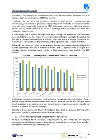 SISTEMA PRODUTOR SÃO LOURENÇO sabesp
60
utilizado é o valor presente da série temporal de custos de investimento na implantação e de
custos na operação e manutenção (O&M) do sistema.
O indicador de custo total das alternativas, descrito no item anterior, constitui uma boa
aproximação, pois destaca os principais componentes de investimento e de O&M diferentes
entre alternativas. A exclusão de custos de O&M similares nas alternativas não altera a ordem
de classificação, apenas amplifica um pouco as diferenças entre alternativas e dá mais peso
relativo aos investimentos.
A comparação sob o aspecto financeiro em geral privilegia as alternativas que requerem
menores dispêndios na fase inicial e/ou que permitem antecipar a geração de receitas. Tal
indicador é também adequado para a avaliação financeira, em face do peso dominante dos
investimentos no custo total e da similaridade do prazo para início de operação do sistema.
A Figura 6.1 apresenta um gráfico comparativo que ilustra o desempenho das alternativas sob o
aspecto econômico‐financeiro. A alternativa Ibiúna ‐ Cotia 2 aparece como a solução mais
favorável. As duas seguintes: Ibiúna ‐ Cotia 1 e Régis apresentam custo total de 18 a 21%
superior.
FIGURA 6.1 - COMPARAÇÃO DAS ALTERNATIVAS EM TERMOS DE CUSTO TOTAL
0
200
400
600
800
1.000
1.200
1.400
1.600
1.800
2.000
Padeiros 1
Alvorada
Embu Guaçu
Padeiros 2
Sta Rita‐Alvorada
Laranjeiras
Régis
Cotia 1
Cotia 2
Milhões
(R$)
Custo Investimento
Custo Energia Elétrica
Custo Total
Analisando a composição dos custos, verifica‐se que a vantagem da alternativa Ibiúna ‐ Cotia 2
decorre principalmente da menor extensão de adutora em túnel (o item mais caro por metro
linear), associado a um desempenho bom em outros itens importantes, como extensão por
diâmetro, travessias e consumo de energia.
Constata‐se o peso dominante dos investimentos no custo total, e a pequena diferença entre
alternativas no valor presente do consumo de energia elétrica.
6.2. Análise e Comparação sob o Aspecto Técnico‐Operacional
As nove alternativas foram avaliadas, comparativamente, em termos de um conjunto
selecionado de oito indicadores que representam, de modo abrangente, riscos de construção e
desempenho operacional do Sistema Produtor.
 