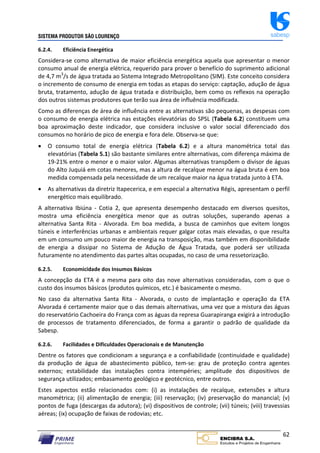 SISTEMA PRODUTOR SÃO LOURENÇO sabesp
62
6.2.4. Eficiência Energética
Considera‐se como alternativa de maior eficiência energética aquela que apresentar o menor
consumo anual de energia elétrica, requerido para prover o benefício do suprimento adicional
de 4,7 m3
/s de água tratada ao Sistema Integrado Metropolitano (SIM). Este conceito considera
o incremento de consumo de energia em todas as etapas do serviço: captação, adução de água
bruta, tratamento, adução de água tratada e distribuição, bem como os reflexos na operação
dos outros sistemas produtores que terão sua área de influência modificada.
Como as diferenças de área de influência entre as alternativas são pequenas, as despesas com
o consumo de energia elétrica nas estações elevatórias do SPSL (Tabela 6.2) constituem uma
boa aproximação deste indicador, que considera inclusive o valor social diferenciado dos
consumos no horário de pico de energia e fora dele. Observa‐se que:
 O consumo total de energia elétrica (Tabela 6.2) e a altura manométrica total das
elevatórias (Tabela 5.1) são bastante similares entre alternativas, com diferença máxima de
19‐21% entre o menor e o maior valor. Algumas alternativas transpõem o divisor de águas
do Alto Juquiá em cotas menores, mas a altura de recalque menor na água bruta é em boa
medida compensada pela necessidade de um recalque maior na água tratada junto à ETA.
 As alternativas da diretriz Itapecerica, e em especial a alternativa Régis, apresentam o perfil
energético mais equilibrado.
A alternativa Ibiúna ‐ Cotia 2, que apresenta desempenho destacado em diversos quesitos,
mostra uma eficiência energética menor que as outras soluções, superando apenas a
alternativa Santa Rita ‐ Alvorada. Em boa medida, a busca de caminhos que evitem longos
túneis e interferências urbanas e ambientais requer galgar cotas mais elevadas, o que resulta
em um consumo um pouco maior de energia na transposição, mas também em disponibilidade
de energia a dissipar no Sistema de Adução de Água Tratada, que poderá ser utilizada
futuramente no atendimento das partes altas ocupadas, no caso de uma ressetorização.
6.2.5. Economicidade dos Insumos Básicos
A concepção da ETA é a mesma para oito das nove alternativas consideradas, com o que o
custo dos insumos básicos (produtos químicos, etc.) é basicamente o mesmo.
No caso da alternativa Santa Rita ‐ Alvorada, o custo de implantação e operação da ETA
Alvorada é certamente maior que o das demais alternativas, uma vez que a mistura das águas
do reservatório Cachoeira do França com as águas da represa Guarapiranga exigirá a introdução
de processos de tratamento diferenciados, de forma a garantir o padrão de qualidade da
Sabesp.
6.2.6. Facilidades e Dificuldades Operacionais e de Manutenção
Dentre os fatores que condicionam a segurança e a confiabilidade (continuidade e qualidade)
da produção de água de abastecimento público, tem‐se: grau de proteção contra agentes
externos; estabilidade das instalações contra intempéries; amplitude dos dispositivos de
segurança utilizados; embasamento geológico e geotécnico, entre outros.
Estes aspectos estão relacionados com: (i) as instalações de recalque, extensões x altura
manométrica; (ii) alimentação de energia; (iii) reservação; (iv) preservação do manancial; (v)
pontos de fuga (descargas da adutora); (vi) dispositivos de controle; (vii) túneis; (viii) travessias
aéreas; (ix) ocupação de faixas de rodovias; etc.
 