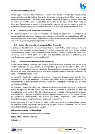 SISTEMA PRODUTOR SÃO LOURENÇO sabesp
64
Outro aspecto relevante da diretriz Ibiúna ‐ Cotia é o fato de não necessitar de obras adicionais
para o atendimento da evolução futura das demandas na zona oeste da RMSP, uma vez que
esse crescimento tende a concentrar‐se na periferia e implicaria apenas na diminuição da área
de influência do SPSL, sem a necessidade de implantação de novas obras. Neste caso, as
diretrizes Guarapiranga e Itapecerica necessitariam avançar no sentido oeste, a partir de
Carapicuíba, com novas adutoras e, eventualmente, com implantação de novas elevatórias.
6.2.8. Padronização dos Materiais e Equipamentos
Os materiais selecionados são equivalentes em todas as alternativas e obedecem às
padronizações de materiais e equipamentos utilizados pela SABESP nas instalações do SIM. No
caso dos conjuntos motobombas, são utilizados os mesmos modelos para todas as alternativas,
não havendo, portanto, diferenciação entre os mesmos.
6.3. Análise e Comparação sob o Aspecto Sócio‐Ambiental
A concepção das alternativas e a escolha dos traçados foram feitas, desde o início, de modo a
trabalhar com soluções pré‐otimizadas em termos ambientais que representam opções
ambientalmente viáveis, umas melhores do que as outras (exceto a alternativa Santa Rita ‐
Alvorada, utilizada como ponto de partida em decorrência dos estudos anteriores, mas
manifestamente inviável em termos ambientais).
6.3.1. Principais Impactos Ambientais das Intervenções
A abertura da faixa de trabalho, com dezenas de quilômetros de extensão para instalação da
adutora enterrada em vala, constitui o principal fator gerador de impactos no SPSL, com a
conseqüente remoção da cobertura vegetal e da ocupação antrópica preexistente. A avaliação
de impactos inclui a quantificação das interferências decorrentes da abertura e melhoria de
acessos viários às faixas de obras.
As instalações localizadas – captação, elevatórias, reservatórios de água bruta e tratada, ETA –
também são fatores geradores que contribuem com parcela maior ou menor de impactos no
ambiente natural, dependendo da cobertura vegetal e da presença de cursos de água próximos
dos locais escolhidos.
Os possíveis traçados do SPSL e os respectivos impactos no ambiente natural ocorrem nas
bacias hidrográficas do Alto Juquiá e do Alto Tietê, e, conforme a alternativa, na bacia do
Guarapiranga ou na bacia do Alto Sorocaba. A avaliação realizada atribui pesos diferenciados
aos impactos ocorrentes em cada bacia, em função das suas características em termos de grau
de preservação (especialmente dos maciços de matas), importância como manancial,
fragilidade e grau de comprometimento ambiental, entre outros.
Quatro categorias principais de impactos foram consideradas: impacto geral das obras, impacto
no ambiente natural, impacto socioeconômico e indução à ocupação de APRM, cada uma delas
com vários indicadores, explicitados a seguir.
a) Impacto ambiental geral das obras
Indicador: Volume de movimentação de materiais
b) Impacto no ambiente natural
Indicadores:
 