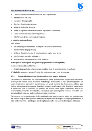 SISTEMA PRODUTOR SÃO LOURENÇO sabesp
65
 Trechos que requerem movimento de terra significativo;
 Interferências em APP;
 Supressão de vegetação;
 Abertura de clareiras na mata;
 Afetação de bordas de mata;
 Afetação significativa de ecossistemas aquáticos e ribeirinhos;
 Efeito barreira no ecossistema aquático; e
 Interferência direta com áreas protegidas.
c) Impacto socioeconômico
Indicadores:
 Desapropriação, servidão de passagem e ocupação temporária;
 Deslocamento de população;
 Afetação do ecoturismo e da atratividade da região para lazer;
 Interferências com vias públicas; e
 Interferências com população e usos lindeiros.
d) Atração de população e indução à ocupação em mananciais (APRM)
Indicador (avaliação qualitativa):
 Atração de população pelo emprego gerado e risco de assentamentos irregulares.
A Tabela 6.4 apresenta a quantificação dos indicadores para cada alternativa.
6.3.2. Comparação Multicritério das Alternativas sob o Aspecto Ambiental
Os indicadores ambientais das nove alternativas foram qualificados e ponderados mediante a
atribuição de notas e pesos, mediante metodologia multicritério. A nota 10 corresponde a um
valor desejável ou admissível (benchmark), em geral, próximo do desempenho obtido pela
melhor alternativa nesse quesito. Quando o indicador se afasta do valor desejável, a alternativa
é penalizada com o desconto de pontos, de acordo com regras específicas, função da
sensibilidade ambiental do indicador. Alternativas com desempenho baixo ou ruim têm uma
penalização elevada que pode resultar em notas negativas.
Os impactos no ambiente natural são ponderados de acordo com as bacias em que ocorrem,
em função do grau de fragilidade ambiental e importância ecológica da vegetação existente. A
nota ambiental final é obtida pela ponderação dos quatro indicadores de impacto adotados.
 