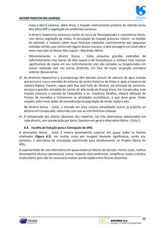 SISTEMA PRODUTOR SÃO LOURENÇO sabesp
68
mata e abrirá clareiras. Além disso, o traçado relativamente próximo do ribeirão Santa
Rita afeta APP e vegetação em ambientes sensíveis.
− A diretriz Itapecerica atravessa trecho da Serra de Paranapiacaba e subsistemas locais,
com densa vegetação de matas. A concepção do traçado procurou reduzir, na medida
do possível, o impacto sobre essas florestas mediante caminhamento por pequenas
estradas vicinais que contornam alguns desses maciços, e pela passagem em túnel sob o
setor mais alto no divisor Alto Juquiá – Alto Embu Mirim.
− Diferentemente, a diretriz Ibiúna ‐ Cotia atravessa grandes extensões de
reflorestamento (nas bacias do Alto Juquiá e do Sorocabuçu) e, embora haja maciços
significativos de matas em seu caminhamento, eles são cortados ou tangenciados em
menor extensão que nas outras diretrizes, em face da maior ocupação antrópica
anterior dessas terras.
d) As diretrizes Itapecerica e Guarapiranga têm parcela comum da adutora de água tratada
que percorre ruas e avenidas do entorno do centro histórico de Embu e, após a travessia da
rodovia Raposo Tavares, segue pela Rua José Felix de Oliveira, via principal de comércio,
serviços e grandes moradias do núcleo de alta renda da Granja Viana. Em Carapicuíba, esse
traçado percorre a estrada da Fazendinha e av. Inocêncio Seráfico. Haverá afetação de
frentes de moradias e transtornos às atividades econômicas, o que deve gerar fortes
reações, pelo maior poder de reivindicação da população de renda média e alta.
Na diretriz Ibiúna ‐ Cotia, a entrada em área urbana consolidada ocorre já próxima ao
destino em Carapicuíba, reduzindo com isso as interferências urbanas.
e) A comparação dos valores absolutos dos impactos, nas três alternativas selecionadas em
cada diretriz, sem ponderação por bacia, favorece em geral à alternativa Ibiúna ‐ Cotia 2.
6.4. Escolha de Solução para a Concepção do SPSL
A alternativa Ibiúna ‐ Cotia 2 mostra desempenho superior em quase todos os fatores
analisados (Figura 6.2), em muitos casos por margem bastante significativa, sendo ela,
portanto, a alternativa de concepção selecionada para detalhamento no Projeto Básico do
SPSL.
A superioridade de uma alternativa em quase todos os fatores de decisão: menor custo, melhor
desempenho técnico‐operacional, menor impacto sócio‐ambiental, simplificou muito a análise
multicritério, pois não foi necessário realizar ponderações entre fatores dissimiles.
 