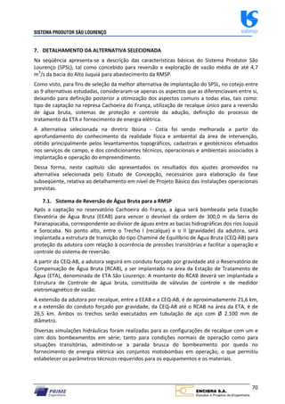 SISTEMA PRODUTOR SÃO LOURENÇO sabesp
70
7. DETALHAMENTO DA ALTERNATIVA SELECIONADA
Na seqüência apresenta‐se a descrição das características básicas do Sistema Produtor São
Lourenço (SPSL), tal como concebido para reversão e exploração de vazão média de até 4,7
m3
/s da bacia do Alto Juquiá para abastecimento da RMSP.
Como visto, para fins de seleção da melhor alternativa de implantação do SPSL, no cotejo entre
as 9 alternativas estudadas, consideraram‐se apenas os aspectos que as diferenciavam entre si,
deixando para definição posterior a otimização dos aspectos comuns a todas elas, tais como:
tipo de captação na represa Cachoeira do França, utilização de recalque único para a reversão
de água bruta, sistemas de proteção e controle da adução, definição do processo de
tratamento da ETA e fornecimento de energia elétrica.
A alternativa selecionada na diretriz Ibiúna ‐ Cotia foi sendo melhorada a partir do
aprofundamento do conhecimento da realidade física e ambiental da área de intervenção,
obtido principalmente pelos levantamentos topográficos, cadastrais e geotécnicos efetuados
nos serviços de campo, e dos condicionantes técnicos, operacionais e ambientais associados à
implantação e operação do empreendimento.
Dessa forma, neste capítulo são apresentados os resultados dos ajustes promovidos na
alternativa selecionada pelo Estudo de Concepção, necessários para elaboração da fase
subseqüente, relativa ao detalhamento em nível de Projeto Básico das instalações operacionais
previstas.
7.1. Sistema de Reversão de Água Bruta para a RMSP
Após a captação no reservatório Cachoeira do França, a água será bombeada pela Estação
Elevatória de Água Bruta (EEAB) para vencer o desnível da ordem de 300,0 m da Serra do
Paranapiacaba, correspondente ao divisor de águas entre as bacias hidrográficas dos rios Juquiá
e Sorocaba. No ponto alto, entre o Trecho I (recalque) e o II (gravidade) da adutora, será
implantada a estrutura de transição do tipo Chaminé de Equilíbrio de Água Bruta (CEQ‐AB) para
proteção da adutora com relação à ocorrência de pressões transitórias e facilitar a operação e
controle do sistema de reversão.
A partir da CEQ‐AB, a adutora seguirá em conduto forçado por gravidade até o Reservatório de
Compensação de Água Bruta (RCAB), a ser implantado na área da Estação de Tratamento de
Água (ETA), denominada de ETA São Lourenço. A montante do RCAB deverá ser implantada a
Estrutura de Controle de água bruta, constituída de válvulas de controle e de medidor
eletromagnético de vazão.
A extensão da adutora por recalque, entre a EEAB e a CEQ‐AB, é de aproximadamente 21,6 km,
e a extensão do conduto forçado por gravidade, da CEQ‐AB até o RCAB na área da ETA, é de
26,5 km. Ambos os trechos serão executados em tubulação de aço com Ø 2.100 mm de
diâmetro.
Diversas simulações hidráulicas foram realizadas para as configurações de recalque com um e
com dois bombeamentos em série; tanto para condições normais de operação como para
situações transitórias, admitindo‐se a parada brusca do bombeamento por queda no
fornecimento de energia elétrica aos conjuntos motobombas em operação, o que permitiu
estabelecer os parâmetros técnicos requeridos para os equipamentos e os materiais.
 