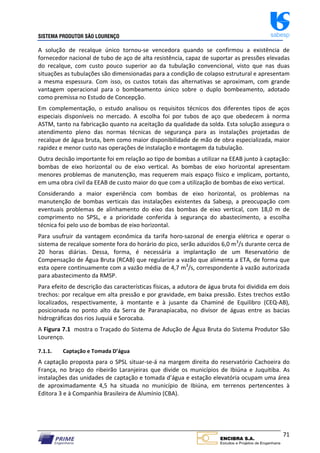 SISTEMA PRODUTOR SÃO LOURENÇO sabesp
71
A solução de recalque único tornou‐se vencedora quando se confirmou a existência de
fornecedor nacional de tubo de aço de alta resistência, capaz de suportar as pressões elevadas
do recalque, com custo pouco superior ao da tubulação convencional, visto que nas duas
situações as tubulações são dimensionadas para a condição de colapso estrutural e apresentam
a mesma espessura. Com isso, os custos totais das alternativas se aproximam, com grande
vantagem operacional para o bombeamento único sobre o duplo bombeamento, adotado
como premissa no Estudo de Concepção.
Em complementação, o estudo analisou os requisitos técnicos dos diferentes tipos de aços
especiais disponíveis no mercado. A escolha foi por tubos de aço que obedecem à norma
ASTM, tanto na fabricação quanto na aceitação da qualidade da solda. Esta solução assegura o
atendimento pleno das normas técnicas de segurança para as instalações projetadas de
recalque de água bruta, bem como maior disponibilidade de mão de obra especializada, maior
rapidez e menor custo nas operações de instalação e montagem da tubulação.
Outra decisão importante foi em relação ao tipo de bombas a utilizar na EEAB junto à captação:
bombas de eixo horizontal ou de eixo vertical. As bombas de eixo horizontal apresentam
menores problemas de manutenção, mas requerem mais espaço físico e implicam, portanto,
em uma obra civil da EEAB de custo maior do que com a utilização de bombas de eixo vertical.
Considerando a maior experiência com bombas de eixo horizontal, os problemas na
manutenção de bombas verticais das instalações existentes da Sabesp, a preocupação com
eventuais problemas de alinhamento do eixo das bombas de eixo vertical, com 18,0 m de
comprimento no SPSL, e a prioridade conferida à segurança do abastecimento, a escolha
técnica foi pelo uso de bombas de eixo horizontal.
Para usufruir da vantagem econômica da tarifa horo‐sazonal de energia elétrica e operar o
sistema de recalque somente fora do horário do pico, serão aduzidos 6,0 m3
/s durante cerca de
20 horas diárias. Dessa, forma, é necessária a implantação de um Reservatório de
Compensação de Água Bruta (RCAB) que regularize a vazão que alimenta a ETA, de forma que
esta opere continuamente com a vazão média de 4,7 m3
/s, correspondente à vazão autorizada
para abastecimento da RMSP.
Para efeito de descrição das características físicas, a adutora de água bruta foi dividida em dois
trechos: por recalque em alta pressão e por gravidade, em baixa pressão. Estes trechos estão
localizados, respectivamente, à montante e à jusante da Chaminé de Equilibro (CEQ‐AB),
posicionada no ponto alto da Serra de Paranapiacaba, no divisor de águas entre as bacias
hidrográficas dos rios Juquiá e Sorocaba.
A Figura 7.1 mostra o Traçado do Sistema de Adução de Água Bruta do Sistema Produtor São
Lourenço.
7.1.1. Captação e Tomada D’água
A captação proposta para o SPSL situar‐se‐á na margem direita do reservatório Cachoeira do
França, no braço do ribeirão Laranjeiras que divide os municípios de Ibiúna e Juquitiba. As
instalações das unidades de captação e tomada d’água e estação elevatória ocupam uma área
de aproximadamente 4,5 ha situada no município de Ibiúna, em terrenos pertencentes à
Editora 3 e à Companhia Brasileira de Alumínio (CBA).
 