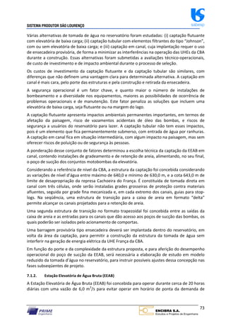 SISTEMA PRODUTOR SÃO LOURENÇO sabesp
73
Várias alternativas de tomada de água no reservatório foram estudadas: (i) captação flutuante
com elevatória de baixa carga; (ii) captação tubular com elementos filtrantes do tipo “Johnson”,
com ou sem elevatória de baixa carga; e (iii) captação em canal, cuja implantação requer o uso
de ensecadeira provisória, de forma a minimizar as interferências na operação das UHEs da CBA
durante a construção. Essas alternativas foram submetidas a avaliações técnico‐operacionais,
de custo de investimento e de impacto ambiental durante o processo de seleção.
Os custos de investimento da captação flutuante e da captação tubular são similares, com
diferenças que não definem uma vantagem clara para determinada alternativa. A captação em
canal é mais cara, pelo porte das estruturas e pela construção e retirada da ensecadeira.
A segurança operacional é um fator chave, e quanto maior o número de instalações de
bombeamento e a diversidade nos equipamentos, maiores as possibilidades de ocorrência de
problemas operacionais e de manutenção. Este fator penaliza as soluções que incluem uma
elevatória de baixa carga, seja flutuante ou na margem do lago.
A captação flutuante apresenta impactos ambientais permanentes importantes, em termos de
afetação da paisagem, risco de vazamentos acidentais de óleo das bombas, e riscos de
segurança a usuários do reservatório para lazer. A captação tubular não tem esses impactos,
pois é um elemento que fica permanentemente submerso, com entrada de água por ranhuras.
A captação em canal fica em situação intermediária, com algum impacto na paisagem, mas sem
oferecer riscos de poluição ou de segurança às pessoas.
A ponderação desse conjunto de fatores determinou a escolha técnica da captação da EEAB em
canal, contendo instalações de gradeamento e de retenção de areia, alimentando, no seu final,
o poço de sucção dos conjuntos motobombas da elevatória.
Considerando a referência de nível da CBA, a estrutura da captação foi concebida considerando
as variações de nível d’água entre máximo de 640,0 e mínimo de 630,0 m, e a cota 643,0 m de
limite de desapropriação da represa Cachoeira do França. É constituída de tomada direta em
canal com três células, onde serão instaladas grades grosseiras de proteção contra materiais
afluentes, seguida por grade fina mecanizada e, em cada extremo dos canais, guias para stop‐
logs. Na seqüência, uma estrutura de transição para a caixa de areia em formato “delta”
permite alcançar os canais projetados para a retenção de areia.
Uma segunda estrutura de transição no formato trapezoidal foi concebida entre as saídas da
caixa de areia e as entradas para os canais que dão acesso aos poços de sucção das bombas, os
quais poderão ser isolados pelo acionamento de comportas.
Uma barragem provisória tipo ensecadeira deverá ser implantada dentro do reservatório, em
volta da área da captação, para permitir a construção da estrutura da tomada de água sem
interferir na geração de energia elétrica da UHE França da CBA.
Em função do porte e da complexidade da estrutura proposta, e para aferição do desempenho
operacional do poço de sucção da EEAB, será necessária a elaboração de estudo em modelo
reduzido da tomada d’água no reservatório, para instruir possíveis ajustes dessa concepção nas
fases subseqüentes de projeto.
7.1.2. Estação Elevatória de Água Bruta (EEAB)
A Estação Elevatória de Água Bruta (EEAB) foi concebida para operar durante cerca de 20 horas
diárias com uma vazão de 6,0 m3
/s para evitar operar em horário de ponta da demanda de
 