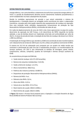 SISTEMA PRODUTOR SÃO LOURENÇO sabesp
74
energia elétrica, e ter como benefício o abatimento da tarifa horo‐sazonal de energia elétrica. O
início e a parada do bombeamento deverão ocorrer diariamente mediante procedimentos a
serem estabelecidos nas fases subseqüentes de projeto.
Devido às condições operacionais de pressão a que estará submetido o sistema de
bombeamento, a instalação deverá ser protegida contra ocorrências de sobre e subpressões
transitórias, causadas pela interrupção repentina dos equipamentos de recalque em operação.
Para esta proteção serão utilizados equipamentos convencionais de proteção do tipo
Reservatórios Hidropneumáticos (RHOs), constituídos de tubos de aço.
Em razão do deplecionamento de cerca de 10,0 m dos níveis operacionais no poço de sucção,
decorrente da operação da UHE França, e em decorrência do NPSH requerido da bomba
adotada, a casa de bombas deverá ser implantada enterrada com profundidade por volta de
26,0 m. A classe de pressão de toda a instalação do barrilete de recalque não deverá ser inferior
a 400 mca (40 bar).
A Subestação de Energia Elétrica que atenderá a EEAB será constituída de dois transformadores
com rebaixamento da tensão de 138 kV para 13,2 kV, ambos com potência nominal de 35 MVA.
O sistema de 13,2 kV da subestação será composto por um quadro de média tensão que
controlará a alimentação de cada uma das 5 motobombas principais e os transformadores de
serviços auxiliares, em 220 V, que alimentarão as bombas de drenagem, ponte rolante,
compressores, válvulas, comportas, quadros de iluminação e demais serviços auxiliares da
EEAB.
As características principais da EEAB são:
 Vazão total de recalque: 6,0 m³/s (20 horas/dia);
 Número de conjuntos motobombas: 5 (4+1R);
 Vazão unitária de recalque: 1,5 m³/s;
 Altura manométrica: 360,0 mca;
 Potência dos motores (unitária): 10.000 CV;
 Dispositivos de proteção: Reservatório Hidropneumáticos (RHOs);
 Número de RHOs: 4 un;
 Diâmetro dos RHOs: 3,0 m;
 Altura dos RHOs: 11,0 m;
 Volume de ar dos RHOs: 37,5 m³/un;
 Nível máximo de sucção: 640,0 m (CBA); e
 Nível mínimo de sucção: 630,0 m (CBA).
A Figura 7.2 mostra o Arranjo Geral proposto para a Captação e a Estação Elevatória de Água
Bruta (EEAB) do Sistema Produtor São Lourenço.
 