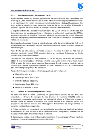 SISTEMA PRODUTOR SÃO LOURENÇO sabesp
76
7.1.3. Adutora de Água Bruta por Recalque – Trecho I
A partir da EEAB implantada no município de Ibiúna, o traçado proposto para a adutora de água
bruta segue 7,0 km no sentido norte por estradas internas em área de propriedade da Editora 3
e, em seguida, por vias vicinais públicas dos municípios de Ibiúna e de Juquitiba, atravessa duas
vezes o ribeirão Laranjeiras; após a primeira, entra por 5,8 km no município de Juquitiba e,
depois da segunda, o traçado retorna de novo para Ibiúna até a estrada Verava.
O traçado adotado até a estrada Verava tem cerca de 4,0 km a mais que um traçado mais
direto estudado por estradas particulares e faixas de servidão, dentro das Fazendas SAMA e
Meandros, no município de Ibiúna. Entretanto, adotou‐se o traçado por vias vicinais públicas do
município de Juquitiba para evitar interferências com a unidade de conservação RPPN existente
na Fazenda Meandros.
Continuando pela estrada Verava, o traçado alcança o alto da serra, totalizando 21,6 km. A
estrada Verava apresenta perfil íngreme e predominantemente sinuoso, com precário estado
de conservação.
Neste trecho de alta pressão, submetido a pressões máximas da ordem de 400 mca em
situações transitórias junto à EEAB, a adutora deverá ser constituída de tubos de aço de alta
resistência do tipo ASTM A1018 Gr60.
Uma estrada será implantada nos primeiros 7,0 km do traçado, no interior da fazenda da
Editora 3, para implantação da adutora e permitir o acesso viário permanente às instalações da
EEAB, a partir do sistema viário existente. Essa estrada deverá assegurar condições para o
transporte de cargas e equipamentos pesados durante a execução da obra e, posteriormente,
para a manutenção e operação das instalações.
As características principais do da adutora de água bruta por recalque são:
 Material do tubo: aço;
 Tipo de aço: ASTM A1018 Gr60;
 Diâmetro do tubo: 2.100 mm;
 Espessura da chapa: 15,8 mm; e
 Extensão da adutora: 21,6 km.
7.1.4. Chaminé de Equilíbrio de Água Bruta (CEQ‐AB)
No ponto alto entre o Trecho I (recalque) e II (gravidade) da adutora de água bruta será
implantada a estrutura de transição do tipo Chaminé de Equilíbrio (CEQ‐AB). Além de
proporcionar a adequada transição entre os regimes hidráulicos, a CEQ‐AB visa proteger a
adutora contra as pressões transitórias que podem ocorrer numa eventual parada não
programada do recalque causada pela interrupção do fornecimento de energia elétrica aos
conjuntos motobombas em operação.
A CEQ‐AB consistirá em estrutura de concreto cilíndrica sem cobertura, localizada ao lado da
estrada Verava. O ramal de conexão da CEQ‐AB com a adutora de água bruta será realizado por
meio de um ramal com o mesmo diâmetro da adutora.
O dispositivo de proteção terá ainda um volume adicional de segurança para fins de instalação
de alarmes e controles para prevenir transbordamentos.
 