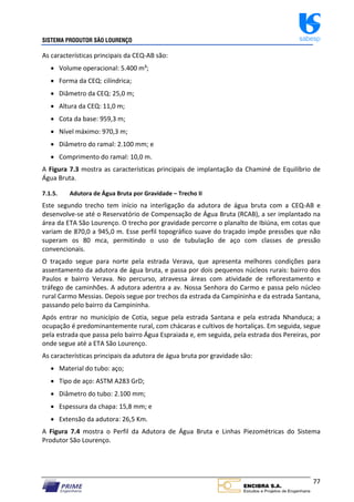 SISTEMA PRODUTOR SÃO LOURENÇO sabesp
77
As características principais da CEQ‐AB são:
 Volume operacional: 5.400 m³;
 Forma da CEQ: cilíndrica;
 Diâmetro da CEQ: 25,0 m;
 Altura da CEQ: 11,0 m;
 Cota da base: 959,3 m;
 Nível máximo: 970,3 m;
 Diâmetro do ramal: 2.100 mm; e
 Comprimento do ramal: 10,0 m.
A Figura 7.3 mostra as características principais de implantação da Chaminé de Equilíbrio de
Água Bruta.
7.1.5. Adutora de Água Bruta por Gravidade – Trecho II
Este segundo trecho tem início na interligação da adutora de água bruta com a CEQ‐AB e
desenvolve‐se até o Reservatório de Compensação de Água Bruta (RCAB), a ser implantado na
área da ETA São Lourenço. O trecho por gravidade percorre o planalto de Ibiúna, em cotas que
variam de 870,0 a 945,0 m. Esse perfil topográfico suave do traçado impõe pressões que não
superam os 80 mca, permitindo o uso de tubulação de aço com classes de pressão
convencionais.
O traçado segue para norte pela estrada Verava, que apresenta melhores condições para
assentamento da adutora de água bruta, e passa por dois pequenos núcleos rurais: bairro dos
Paulos e bairro Verava. No percurso, atravessa áreas com atividade de reflorestamento e
tráfego de caminhões. A adutora adentra a av. Nossa Senhora do Carmo e passa pelo núcleo
rural Carmo Messias. Depois segue por trechos da estrada da Campininha e da estrada Santana,
passando pelo bairro da Campininha.
Após entrar no município de Cotia, segue pela estrada Santana e pela estrada Nhanduca; a
ocupação é predominantemente rural, com chácaras e cultivos de hortaliças. Em seguida, segue
pela estrada que passa pelo bairro Água Espraiada e, em seguida, pela estrada dos Pereiras, por
onde segue até a ETA São Lourenço.
As características principais da adutora de água bruta por gravidade são:
 Material do tubo: aço;
 Tipo de aço: ASTM A283 GrD;
 Diâmetro do tubo: 2.100 mm;
 Espessura da chapa: 15,8 mm; e
 Extensão da adutora: 26,5 Km.
A Figura 7.4 mostra o Perfil da Adutora de Água Bruta e Linhas Piezométricas do Sistema
Produtor São Lourenço.
 