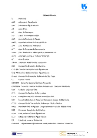 sabesp
v
Siglas Utilizadas
 Diâmetro
AAB Adutora de Água Bruta
AAT Adutora de Água Tratada
AB Água Bruta
AD Área de Drenagem
AMT Altura Manométrica Total
ANA Agência Nacional de Águas
ANEEL Agência Nacional de Energia Elétrica
APA Área de Proteção Ambiental
APP Área de Preservação Permanente
APRM Área de Proteção e Recuperação de Mananciais
ASTM American Society of Test and Materials
AT Água Tratada
AWWA American Water Works Association
CBA Companhia Brasileira de Alumínio
CEQ‐ AB Chaminé de Equilíbrio de Água Bruta
CEQ‐ AT Chaminé de Equilíbrio de Água Tratada
Cetesb Companhia Ambiental do Estado de São Paulo
CF Cloreto Férrico
CONAMA Conselho Nacional do Meio Ambiente
CONSEMA Conselho Estadual do Meio Ambiente do Estado de São Paulo
COT Carbono Orgânico Total
CPFL Companhia Paulista de Força e Luz
CPTM Companhia Paulista de Trens Metropolitanos
CRH Conselho Estadual de Recursos Hídricos do Estado de São Paulo
CTEEP Companhia de Transmissão de Energia Elétrica Paulista
DAEE Departamento de Águas e Energia Elétrica do Estado de São Paulo
DBO Demanda Bioquímica de Oxigênio
EEAB Estação Elevatória de Água Bruta
EEAT Estação Elevatória de Água Tratada
EIA Estudo de Impacto Ambiental
EMPLASA Empresa Metropolitana de Planejamento do Estado de São Paulo
 