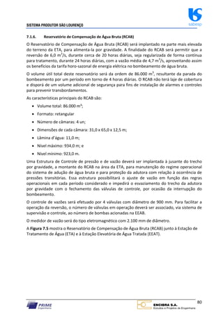 SISTEMA PRODUTOR SÃO LOURENÇO sabesp
80
7.1.6. Reservatório de Compensação de Água Bruta (RCAB)
O Reservatório de Compensação de Água Bruta (RCAB) será implantado na parte mais elevada
do terreno da ETA, para alimenta‐la por gravidade. A finalidade do RCAB será permitir que a
reversão de 6,0 m3
/s, durante cerca de 20 horas diárias, seja regularizada de forma contínua
para tratamento, durante 24 horas diárias, com a vazão média de 4,7 m3
/s, aproveitando assim
os benefícios da tarifa horo‐sazonal de energia elétrica no bombeamento de água bruta.
O volume útil total deste reservatório será da ordem de 86.000 m3
, resultante da parada do
bombeamento por um período em torno de 4 horas diárias. O RCAB não terá laje de cobertura
e disporá de um volume adicional de segurança para fins de instalação de alarmes e controles
para prevenir transbordamentos.
As características principais do RCAB são:
 Volume total: 86.000 m³;
 Formato: retangular
 Número de câmaras: 4 un;
 Dimensões de cada câmara: 31,0 x 65,0 x 12,5 m;
 Lâmina d’água: 11,0 m;
 Nível máximo: 934,0 m; e
 Nível mínimo: 923,0 m.
Uma Estrutura de Controle de pressão e de vazão deverá ser implantada à jusante do trecho
por gravidade, a montante do RCAB na área da ETA, para manutenção do regime operacional
do sistema de adução de água bruta e para proteção da adutora com relação à ocorrência de
pressões transitórias. Essa estrutura possibilitará o ajuste de vazão em função das regras
operacionais em cada período considerado e impedirá o esvaziamento do trecho da adutora
por gravidade com o fechamento das válvulas de controle, por ocasião da interrupção do
bombeamento.
O controle de vazões será efetuado por 4 válvulas com diâmetro de 900 mm. Para facilitar a
operação da reversão, o número de válvulas em operação deverá ser associado, via sistema de
supervisão e controle, ao número de bombas acionadas na EEAB.
O medidor de vazão será do tipo eletromagnético com 2.100 mm de diâmetro.
A Figura 7.5 mostra o Reservatório de Compensação de Água Bruta (RCAB) junto à Estação de
Tratamento de Água (ETA) e à Estação Elevatória de Água Tratada (EEAT).
 