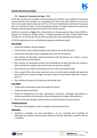 SISTEMA PRODUTOR SÃO LOURENÇO sabesp
81
7.2. Estação de Tratamento de Água – ETA
A ETA São Lourenço foi concebida e dimensionada para constituir uma unidade de tratamento
convencional de ciclo completo com capacidade para tratar uma vazão média de cerca de 5,0
m3
/s e uma vazão máxima diária de 6,0 m³/s. A ETA será implantada no distrito de Caucaia do
Alto, no município de Cotia, em área antropizada situada na margem esquerda da estrada dos
Pereiras, distando aproximadamente 2,0 km da estrada de Caucaia.
Conforme mostrado na Figura 7.5, o Reservatório de Compensação de Água Bruta (RCAB), a
Estação de Tratamento de Água (ETA) e a Estação Elevatória de Água Tratada (EEAT) estão
inseridos em um terreno de cerca de 28 ha, pertencente a dois proprietários particulares.
A ETA foi projetada para ser constituída das seguintes unidades principais:
Fase Líquida
 Câmara de chegada e de pré‐oxidação;
 Calha Parshall: mistura rápida hidráulica com controle de ressalto hidráulico;
 Estrutura de repartição de água coagulada (caixa com oito vertedores);
 Oito módulos de floculação hidráulico/mecânica (três floculadores por módulo e quatro
compartimentos por floculador);
 Oito módulos de decantação lamelar (seis distribuidores de água floculada por módulo e
quatro bombas de sucção de lodo concentrado em covas por módulo);
 Duas câmaras de cloração intermediária (uma em cada canal de decantado);
 Vinte e quatro filtros de camada dupla com areia e antracito para operação sob regime de
taxas declinantes variáveis, lavagem principal a partir de reservatório específico e auxiliar,
por ar; e
 Dois módulos de tanque de contato para desinfecção final.
Fase Sólida
 Tanque para recuperação de água de lavagem dos filtros;
 Tanque de lodo concentrado;
 Prédio de desaguamento de lodo: adensadores mecânicos, centrífugas decantadoras e
sistemas automáticos de dissolução (tanques sobrepostos) e dosagem de polímeros; e
 Área de 1,0 ha para secagem complementar da torta de lodo por processo natural.
Produtos Químicos
 Áreas para armazenagem; preparo e dosagens de produtos químicos.
Edificações
 Completa a ocupação uma área equivalente a 1,5 ha, reservada para instalação de
edificações para portaria, administração, edifício de controle, laboratório, auditório, oficinas
e vestiários.
 