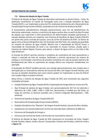 SISTEMA PRODUTOR SÃO LOURENÇO sabesp
83
7.3. Sistema de Adução de Água Tratada
O Sistema de Adução de Água Tratada da alternativa selecionada na diretriz Ibiúna – Cotia, foi
idealizado inicialmente no Estudo de Concepção junto com a Estação Elevatória de Água
Tratada (EEAT), a ser implantada na área da ETA, recalcando diretamente até o Reservatório de
Compensação Granja Carolina (RCGC), localizado cerca de 14,0 km de distância da EEAT.
O levantamento planialtimétrico efetuado posteriormente, para fins de detalhamento da
alternativa selecionada, mostrou a ocorrência de alguns pontos altos no perfil da Alça Principal
de adução, que superariam a linha piezométrica em determinadas situações operacionais. A
solução adotada consistiu em implantar uma Chaminé de Equilíbrio de Água Tratada (CEQ‐AT)
em ponto alto junto à estrada de Caucaia, cerca de 3,0 km de distância da EEAT, no divisor de
águas entre as bacias hidrográficas dos rios Sorocaba e do Alto Tietê, com adução por gravidade
no restante da adutora de água tratada. Mesmo com a implantação da CEQ‐AT houve a
necessidade de manutenção do túnel a ser executado no maciço rochoso, situado após a
travessia da rodovia Raposo Tavares, para vencer o divisor de águas entre os rios Cotia e São
João do Barueri.
A inclusão da CEQ‐AT permitiu eliminar o problema de insuficiência de nível piezométrico e
reduzir a extensão da linha de recalque, facilitando o controle operacional do sistema de
recalque e minimizando a ocorrência de pressões transitórias em caso de parada repentina do
bombeamento por falha no suprimento de energia elétrica aos conjuntos motobombas em
operação.
A localização da CEQ‐AT também permite uma solução operacionalmente mais simples para a
derivação para os reservatórios setoriais de Caucaia do Alto e de Vargem Grande Paulista, uma
vez que as estações elevatórias para esses setores podem ser implantadas na área da CEQ‐AT
com sucção d’água na própria chaminé.
Dessa forma, o Sistema de Adução de Água Tratada do SPSL será constituído das seguintes
instalações principais:
 Estação Elevatória de Água Tratada (EEAT) e Subestação de Energia Elétrica na área da ETA;
 Alça Principal da adutora de água tratada, com aproximadamente 30,7 km de extensão e
diâmetros de 2.100, 1.800, 1.500 e 1.200 mm; decrescentes à medida que são feitas, ao
longo do caminho, as diversas conexões com o Sistema Integrado Metropolitano – SIM,
existente;
 Chaminé de Equilíbrio de Água Tratada (CEQ‐AT);
 Reservatório de Compensação Granja Carolina (RCGC);
 Estações Elevatórias e/ou “Boosters” de Vargem Grande Paulista, Caucaia do Alto e Atalaia;
 Subadutoras com aproximadamente 14,3 km de extensão total e diâmetros de 800 mm;
 Estruturas de Dissipação de Energia; e
 Estruturas de Controle de Vazão e de Pressão nos reservatórios setoriais.
O Sistema de Adução de Água Tratada do SPSL atravessará os municípios de Cotia, Vargem
Grande Paulista, Itapevi, Jandira, Barueri, Carapicuíba e Santana de Parnaíba, conforme mostra
a Figura 7.6.
 