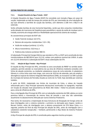 SISTEMA PRODUTOR SÃO LOURENÇO sabesp
85
7.3.1. Estação Elevatória de Água Tratada – EEAT
A Estação Elevatória de Água Tratada (EEAT) foi concebida com tomada d’água em poço de
sucção, implantado ao lado do tanque de contato da ETA, por intermédio de uma tubulação de
aço que alimenta o barrilete de sucção das bombas, com diâmetro 2.100 mm e 86,0 m de
extensão.
Serão utilizadas bombas de eixo horizontal bipartidas, sendo que dois conjuntos motobombas
serão dotados de inversores de freqüência para possibilitar o ajuste da vazão de recalque com a
tratada, economia de energia elétrica e flexibilidade operacional do sistema de recalque.
As características principais da EEAT são:
 Vazão Total de recalque: 6,0 m³/s;
 Número de conjuntos motobombas: 5 (4 + 1R);
 Vazão de recalque (unitária): 1,5 m³/s;
 Altura manométrica: 32,0 mca; e
 Potência dos motores (unitária): 900 CV.
A Subestação Principal de Energia Elétrica que atenderá a ETA e a EEAT será constituída de dois
transformadores de 88/138 kV para 13,2 kV, ambos com potência nominal de 6 MVA. A saída
em 13,2 kV alimentará a subestação da EEAT e duas subestações da ETA.
7.3.2. Adução de Água Tratada – Alça Principal
O traçado da Alça Principal do SPSL, entrando na zona conurbada da RMSP no sentido oeste‐
sudoeste, permite atender os reservatórios da sua área de influência mediante conexões com
linhas de adução existentes, ou mediante subadutoras novas de curta extensão. A subadutora
Gênesis é a única linha nova mais longa, com cerca de 10,0 km de extensão, pois ela amplia a
abrangência espacial do Sistema Integrado Metropolitano (SIM), ao incorporar ao SIM a porção
do município de Santana de Parnaíba situada ao norte do rio Tietê, hoje atendida por sistemas
isolados.
A partir do RCGC, implantado nos limites do município de Cotia, o relevo do traçado
selecionado para a Alça Principal apresenta decréscimos acentuados na topografia, impondo
em função do elevado nível piezométrico do RCGC (NA médio = 924,0 m) pressões elevadas
para a área de influência do SPSL.
Para a interligação Alça Principal do SPSL com as tubulações existentes do SIM, adotou‐se como
premissa básica a manutenção da mesma faixa de pressão a que elas são submetidas
atualmente no abastecimento efetuado por outros Sistemas Produtores.
Para tanto, foi necessária a implantação de duas Estruturas de Dissipação de Energia antes de
duas interligações com o sistema existente: a primeira na derivação para Itapevi, Jandira e
Barueri Centro, antes da interligação com a adutora proveniente da ETA Baixo Cotia; e a
segunda, próxima do final da Alça Principal de adução do SPSL, antes da interligação com a
subadutora existente Carapicuíba – Tamboré, pertencente à Alça Oeste do Sistema Produtor
Cantareira.
A Alça Principal de adução do SPSL é constituída pelos seguintes trechos principais:
 