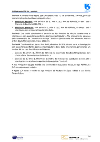 SISTEMA PRODUTOR SÃO LOURENÇO sabesp
86
Trecho I: A adutora deste trecho, com uma extensão de 5,3 km e diâmetro 2100 mm, pode ser
operacionalmente dividida em dois subtrechos:
 Trecho por recalque, com extensão de 3,1 km e 2.100 mm de diâmetro, da EEAT até a
Chaminé de Equilíbrio (CEQ‐AT); e
 Trecho por gravidade, com extensão 2,2 km e 2.100 mm de diâmetro, da CEQ‐AT até a
interligação com o Sistema Produtor Alto Cotia.
Trecho II: Este trecho compreende a extensão da Alça Principal de adução, situada entre as
interligações com as adutoras existentes dos Sistemas Produtores Alto e Baixo Cotia, passando
pelo Reservatório de Compensação Granja Carolina e percorrendo uma extensão total da
ordem de 20,4 km com diâmetro de 1800 mm.
Trecho III: Compreende ao trecho final da Alça Principal do SPSL, situado entre as interligações
com as adutoras existentes dos Sistemas Produtores Baixo Cotia e Cantareira, percorrendo um
total de 5,0 km com dois diâmetros diferentes:
 Extensão de 2,7 km e 1.500 mm de diâmetro até a derivação da subadutora projetada para
o futuro Setor de Abastecimento Gênesis; e
 Extensão de 2,3 km e 1.200 mm de diâmetro, da derivação da subadutora Gênesis até a
interligação com a subadutora existente Carapicuíba ‐ Tamboré;
A Alça Principal de adução do SPSL será constituída de tubulações de aço, do tipo ASTM A283
GrD, com espessuras variadas.
A Figura 7.7 mostra o Perfil da Alça Principal da Adutora de Água Tratada e suas Linhas
Piezométricas.
 