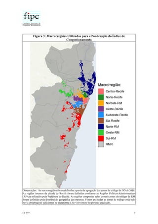 CI ??? 7
Figura 3: Macrorregiões Utilizadas para a Ponderação do Índice de
Congestionamento
Observações: As macrorregiões foram definidas a partir da agregação das zonas de tráfego da OD de 2018.
As regiões internas da cidade de Recife foram definidas conforme as Regiões Político-Administrativas
(RPAs) utilizadas pela Prefeitura de Recife. As regiões compostas pelas demais zonas de tráfego da RM
foram definidas pela distribuição geográfica das mesmas. Foram excluídas as zonas de tráfego onde não
havia observações suficientes na plataforma Uber Movement no período analisado.
 