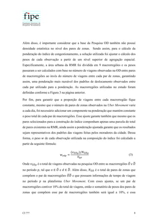 CI ??? 8
Além disso, é importante considerar que a base da Pesquisa OD também não possuí
densidade estatística no nível dos pares de zonas. Sendo assim, para o cálculo da
ponderação do índice de congestionamento, a solução utilizada foi ajustar o cálculo dos
pesos de cada observação a partir de um nível superior de agregação espacial.
Especificamente, a área urbana da RMR foi dividida em 9 macrorregiões e os pesos
passaram a ser calculados com base no número de viagens observadas na OD entre pares
de macrorregiões ao invés do número de viagens entre cada par de zonas, garantindo
assim, uma ponderação mais razoável dos padrões de deslocamento observados entre
cada par utilizado para a ponderação. As macrorregiões utilizadas no estudo foram
definidas conforme a Figura 3 na página anterior.
Por fim, para garantir que a proporção de viagens entre cada macrorregião fique
constante, mesmo que o número de pares de zonas observados na Uber Movement varie
a cada dia, foi necessário adicionar um componente na ponderação que mantém constante
o peso total de cada par de macrorregiões. Esse ajuste garante também que mesmo que os
pares selecionados para a construção do índice componham apenas uma parcela do total
de pares existentes na RMR, ainda assim a ponderação ajustada garante que os resultados
sejam representativos dos padrões das viagens feitas pelos moradores da cidade. Dessa
forma, o peso 𝑤 de cada observação utilizada na composição do índice foi calculado a
partir da seguinte fórmula:
𝑤 𝑜𝑑𝑝 =
(𝑣 𝑂̅ 𝐷̅ 𝑝)/𝑁 𝑂̅ 𝐷̅ 𝑝
𝑉𝑅𝑃
(3)
Onde 𝑣 𝑂̅ 𝐷̅ 𝑝 é o total de viagens observadas na pesquisa OD entre as macrorregiões 𝑂̅ e 𝐷̅
no período 𝑝, tal que 𝑜 ∈ 𝑂̅ e 𝑑 ∈ 𝐷̅. Além disso, 𝑁 𝑂̅ 𝐷̅ é o total de pares de zonas que
compõem o par de macrorregiões 𝑂̅ 𝐷̅ e que possuem informações de tempo de viagem
no período 𝑝 na plataforma Uber Movement. Com esses ajustes, se um par de
macrorregiões contiver 10% do total de viagens, então o somatório de pesos dos pares de
zonas que compõem esse par de macrorregiões também será igual a 10%, e essa
 