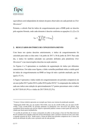 CI ??? 9
equivalência será independente do número de pares observados em cada período na Uber
Movement.2
Portanto, o cálculo final do índice de congestionamento para a RMR pode ser descrito
pela seguinte fórmula, onde cada elemento é descrito conforme as equações (1) ,(2) e (3)
𝐼 𝑅𝑃 = ∑ (
𝑡 𝑜𝑑𝑝
𝑡 𝑜𝑑
∗ × 𝑤 𝑜𝑑𝑝)
𝑜𝑑𝑝
(4)
2. RESULTADOS DO ÍNDICE DE CONGESTIONAMENTO
Com bases nos ajustes descritos anteriormente, o índice de congestionamento foi
calculado para todos os dias entre 1 de junho de 2017 e 30 de junho de 2019. Para cada
dia, o índice foi também calculado nos períodos definidos pela plataforma Uber
Movement3
e nas macrorregiões descritas na seção anterior.
As Figuras 4 a 9 apresentam os resultados da segmentação do índice por diferentes
características. Em todas essas figuras, a linha vermelha pontilhada indica a média geral
do índice de congestionamento na RMR ao longo de todo o período analisado, que foi
igual a 57,1%.
A Figura 4 apresenta o índice médio de congestionamento em períodos comparáveis de
um ano (julho/2017-junho/2018 e julho/2018-junho/2019).4
A comparação das médias de
cada ano indica uma redução de aproximadamente 9,7 pontos percentuais entre o índice
de 2017/2018 (61,9%) e o índice de 2017/2018 (52,2%).
2
O anexo A desse relatório apresenta um exemplo que ilustra esse sistema de ponderação ajustado.
3
Madrugada (0:00-7:00), pico da manhã (7:00-10:00), meio do dia (10:00-16:00), pico da tarde (16:00-
19:00) e noite (19:00-24:00). Os períodos definidos na plataforma Uber Movement são globais, logo
consideram faixas horárias que tem por objetivo representar padrões comuns à maior parte das mais de 20
cidades que fazem parte da plataforma.
4
A escolha de períodos de 12 meses começando em julho se deu porque a base da Uber Movement de
Recife estudada nesse trabalho ainda não incluía informações sobre o primeiro semestre de 2017 nem sobre
o segundo semestre de 2018. Sendo assim, a forma de definir dois períodos comparáveis de 12 meses foi
através da definição de julho como o primeiro mês de cada período.
 