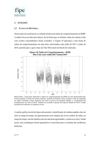 CI ??? 14
3. ANÁLISES
3.1 EVOLUÇÃO HISTÓRICA
Nesta seção nós analisamos a evolução histórica do índice de congestionamento na RMR.
A análise foca nos dias úteis típicos, de tal forma que os feriados, finais de semana e dias
com eventos extraordinários foram excluídos. A Figura 10 apresenta a série bruta do
índice de congestionamento nos dias úteis selecionados entre julho de 2017 e junho de
2018, período para o qual a base da Uber Movement de Recife foi analisada.
Figura 10: Índice de Congestionamento – RMR
Dias Úteis entre Julho/2017-Junho/2019
Observações: Cada ponto representa o índice de congestionamento da RMR em uma determinada data.
Foram excluídos os finais de semana, feriados, emendas de feriados, férias escolares e dias de suspenção
do rodízio incluindo eventos especiais tais como as greves do transporte público e a paralização dos
caminhoneiros em maio de 2018. Também foi excluído o período da Copa do Mundo de 2018. A linha
tracejada azul represnta as mudanças de ano.
A análise gráfica inicial da figura não permite a identificação de nenhum padrão claro da
série ao longo do tempo, há aparentemente uma redução dos níveis médios do índice ao
longo do tempo, mas há também uma elevada heterogeneidade e variância na série. Sendo
assim, uma modelagem formal quantitativa é necessária para a avaliação das tendências
históricas.
 