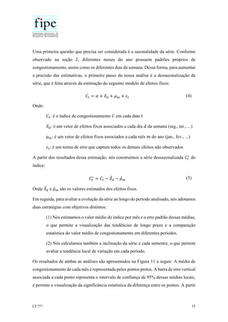 CI ??? 15
Uma primeira questão que precisa ser considerada é a sazonalidade da série. Conforme
observado na seção 2, diferentes meses do ano possuem padrões próprios de
congestionamento, assim como os diferentes dias da semana. Dessa forma, para aumentar
a precisão das estimativas, o primeiro passo da nossa análise é a dessazonalização da
série, que é feita através da estimação do seguinte modelo de efeitos fixos:
𝐶𝑡 = 𝛼 + 𝛿 𝑑 + 𝜇 𝑚 + 𝜀𝑡 (4)
Onde:
𝐶𝑡: é o índice de congestionamento 𝐶 em cada data 𝑡
𝛿 𝑑: é um vetor de efeitos fixos associados a cada dia 𝑑 da semana (seg., ter., ...)
𝜇 𝑚: é um vetor de efeitos fixos associados a cada mês 𝑚 do ano (jan., fev., ...)
𝜀𝑡: é um termo de erro que captura todos os demais efeitos não observados
A partir dos resultados dessa estimação, nós construímos a série dessazonalizada 𝐶𝑡
∗
do
índice:
𝐶𝑡
∗
= 𝐶𝑡 − 𝛿̂ 𝑑 − 𝜇̂ 𝑚 (5)
Onde 𝛿̂ 𝑑 e 𝜇̂ 𝑚 são os valores estimados dos efeitos fixos.
Em seguida, para avaliar a evolução da série ao longo do período analisado, nós adotamos
duas estratégias com objetivos distintos:
(1) Nós estimamos o valor médio do índice por mês e o erro padrão dessas médias,
o que permite a visualização das tendências de longo prazo e a comparação
estatística do valor médio de congestionamento em diferentes períodos.
(2) Nós calculamos também a inclinação da série a cada semestre, o que permite
avaliar a tendência local de variação em cada período.
Os resultados de ambas as análises são apresentados na Figura 11 a seguir. A média de
congestionamento de cada mês é representada pelos pontos pretos. A barra de erro vertical
associada a cada ponto representa o intervalo de confiança de 95% dessas médias locais,
e permite a visualização da significância estatística da diferença entre os pontos. A partir
 