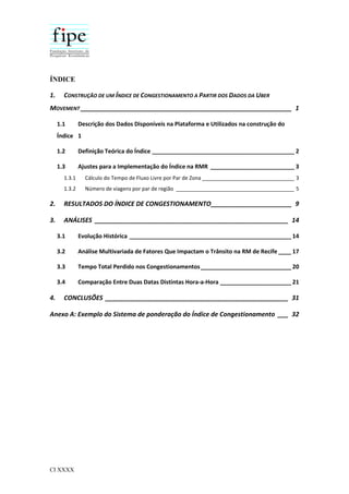 CI XXXX
ÍNDICE
1. CONSTRUÇÃO DE UM ÍNDICE DE CONGESTIONAMENTO A PARTIR DOS DADOS DA UBER
MOVEMENT ____________________________________________________________ 1
1.1 Descrição dos Dados Disponíveis na Plataforma e Utilizados na construção do
Índice 1
1.2 Definição Teórica do Índice ____________________________________________ 2
1.3 Ajustes para a Implementação do Índice na RMR __________________________ 3
1.3.1 Cálculo do Tempo de Fluxo Livre por Par de Zona ________________________________ 3
1.3.2 Número de viagens por par de região _________________________________________ 5
2. RESULTADOS DO ÍNDICE DE CONGESTIONAMENTO_______________________ 9
3. ANÁLISES _______________________________________________________ 14
3.1 Evolução Histórica __________________________________________________ 14
3.2 Análise Multivariada de Fatores Que Impactam o Trânsito na RM de Recife ____ 17
3.3 Tempo Total Perdido nos Congestionamentos____________________________ 20
3.4 Comparação Entre Duas Datas Distintas Hora-a-Hora ______________________ 21
4. CONCLUSÕES ____________________________________________________ 31
Anexo A: Exemplo do Sistema de ponderação do Índice de Congestionamento ___ 32
 