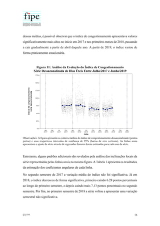 CI ??? 16
dessas médias, é possível observar que o índice de congestionamento apresentava valores
significativamente mais altos no início em 2017 e nos primeiros meses de 2018, passando
a cair gradualmente a partir de abril daquele ano. A partir de 2019, o índice variou de
forma praticamente estacionária.
Figura 11: Análise da Evolução do Índice de Congestionamento
Série Dessazonalizada de Dias Úteis Entre Julho/2017 e Junho/2019
Observações: A figura apresenta os valores médios do índice de congestionamento dessazonalizado (pontos
pretos) e seus respectivos intervalos de confiança de 95% (barras de erro verticais). As linhas azuis
apresentam o ajuste da série através de regressões lineares locais estimadas para cada ano da série.
Entretanto, alguns padrões adicionais são revelados pela análise das inclinações locais da
série representadas pelas linhas azuis na mesma figura. A Tabela 1 apresenta os resultados
da estimação dos coeficientes angulares de cada linha.
No segundo semestre de 2017 a variação média do índice não foi significativa. Já em
2018, o índice decresceu de forma significativa, primeiro caindo 6.28 pontos percentuais
ao longo do primeiro semestre, e depois caindo mais 7,13 pontos percentuais no segundo
semestre. Por fim, no primeiro semestre de 2018 a série voltou a apresentar uma variação
semestral não significativa.
 