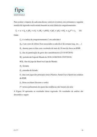 CI ??? 18
Para avaliar o impacto de cada uma dessas variáveis (eventos), nós estimamos o seguinte
modelo de regressão multivariado baseado na série diária de congestionamento:
𝐶𝑡 = 𝛼 + 𝛿 𝑑 + 𝛽𝑅𝑡 + 𝜎𝑆𝑡 + 𝛾𝑊𝑡 + 𝛾𝑊𝐵𝑡 + 𝜙𝐹𝑡 + 𝜂𝐻𝑡 + 𝜃𝐸𝑡 + 𝜔 𝑝 𝑡 𝑝
+ 𝜀𝑡 (6)
Onde:
𝐶𝑡: é o índice de congestionamento 𝐶 em cada data 𝑡
𝛿 𝑑: é um vetor de efeitos fixos associados a cada dia 𝑑 da semana (seg., ter., ...)
𝑅𝑡: dummy para os dias com o acúmulo de mais de 10 mm de chuva na RMR
𝑆𝑡: dias de paralização da greve dos caminhoneiros (21-31/05/2018)
𝑊𝑡: período da Copa do Mundo de 2018 (14/06/2018-15/07/2018)
𝑊𝐵𝑡: dias de jogo do Brasil na Copa do Mundo
𝐻𝑡: feriados
𝐸𝑡: emendas de feriado
𝐹𝑡: dias com jogos dos principais times (Náutico, Santa Cruz e Sport) nos estádios
da RMR
𝑆𝑡: férias escolares (Inverno e verão)
𝑡 𝑝
: termos polinomiais de ajuste das tendências não lineares da série
A Figura 14 apresenta os resultados dessa regressão. Os resultados da análise são
discutidos a seguir:
 