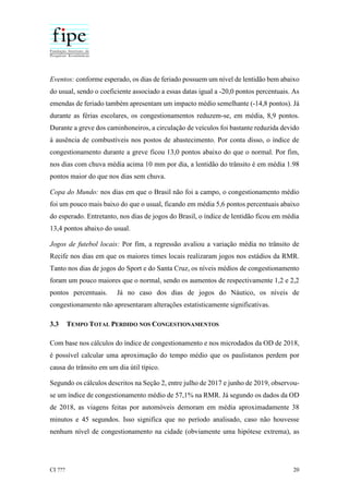 CI ??? 20
Eventos: conforme esperado, os dias de feriado possuem um nível de lentidão bem abaixo
do usual, sendo o coeficiente associado a essas datas igual a -20,0 pontos percentuais. As
emendas de feriado também apresentam um impacto médio semelhante (-14,8 pontos). Já
durante as férias escolares, os congestionamentos reduzem-se, em média, 8,9 pontos.
Durante a greve dos caminhoneiros, a circulação de veículos foi bastante reduzida devido
à ausência de combustíveis nos postos de abastecimento. Por conta disso, o índice de
congestionamento durante a greve ficou 13,0 pontos abaixo do que o normal. Por fim,
nos dias com chuva média acima 10 mm por dia, a lentidão do trânsito é em média 1.98
pontos maior do que nos dias sem chuva.
Copa do Mundo: nos dias em que o Brasil não foi a campo, o congestionamento médio
foi um pouco mais baixo do que o usual, ficando em média 5,6 pontos percentuais abaixo
do esperado. Entretanto, nos dias de jogos do Brasil, o índice de lentidão ficou em média
13,4 pontos abaixo do usual.
Jogos de futebol locais: Por fim, a regressão avaliou a variação média no trânsito de
Recife nos dias em que os maiores times locais realizaram jogos nos estádios da RMR.
Tanto nos dias de jogos do Sport e do Santa Cruz, os níveis médios de congestionamento
foram um pouco maiores que o normal, sendo os aumentos de respectivamente 1,2 e 2,2
pontos percentuais. Já no caso dos dias de jogos do Náutico, os níveis de
congestionamento não apresentaram alterações estatisticamente significativas.
3.3 TEMPO TOTAL PERDIDO NOS CONGESTIONAMENTOS
Com base nos cálculos do índice de congestionamento e nos microdados da OD de 2018,
é possível calcular uma aproximação do tempo médio que os paulistanos perdem por
causa do trânsito em um dia útil típico.
Segundo os cálculos descritos na Seção 2, entre julho de 2017 e junho de 2019, observou-
se um índice de congestionamento médio de 57,1% na RMR. Já segundo os dados da OD
de 2018, as viagens feitas por automóveis demoram em média aproximadamente 38
minutos e 45 segundos. Isso significa que no período analisado, caso não houvesse
nenhum nível de congestionamento na cidade (obviamente uma hipótese extrema), as
 