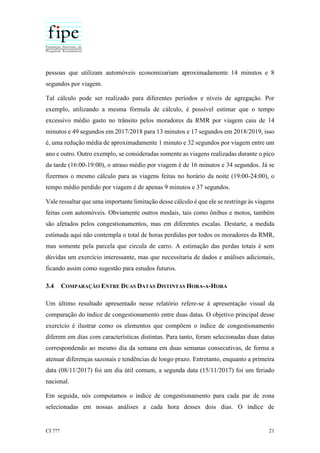 CI ??? 21
pessoas que utilizam automóveis economizariam aproximadamente 14 minutos e 8
segundos por viagem.
Tal cálculo pode ser realizado para diferentes períodos e níveis de agregação. Por
exemplo, utilizando a mesma fórmula de cálculo, é possível estimar que o tempo
excessivo médio gasto no trânsito pelos moradores da RMR por viagem caiu de 14
minutos e 49 segundos em 2017/2018 para 13 minutos e 17 segundos em 2018/2019, isso
é, uma redução média de aproximadamente 1 minuto e 32 segundos por viagem entre um
ano e outro. Outro exemplo, se consideradas somente as viagens realizadas durante o pico
da tarde (16:00-19:00), o atraso médio por viagem é de 16 minutos e 34 segundos. Já se
fizermos o mesmo cálculo para as viagens feitas no horário da noite (19:00-24:00), o
tempo médio perdido por viagem é de apenas 9 minutos e 37 segundos.
Vale ressaltar que uma importante limitação desse cálculo é que ele se restringe às viagens
feitas com automóveis. Obviamente outros modais, tais como ônibus e motos, também
são afetados pelos congestionamentos, mas em diferentes escalas. Destarte, a medida
estimada aqui não contempla o total de horas perdidas por todos os moradores da RMR,
mas somente pela parcela que circula de carro. A estimação das perdas totais é sem
dúvidas um exercício interessante, mas que necessitaria de dados e análises adicionais,
ficando assim como sugestão para estudos futuros.
3.4 COMPARAÇÃO ENTRE DUAS DATAS DISTINTAS HORA-A-HORA
Um último resultado apresentado nesse relatório refere-se à apresentação visual da
comparação do índice de congestionamento entre duas datas. O objetivo principal desse
exercício é ilustrar como os elementos que compõem o índice de congestionamento
diferem em dias com características distintas. Para tanto, foram selecionadas duas datas
correspondendo ao mesmo dia da semana em duas semanas consecutivas, de forma a
atenuar diferenças sazonais e tendências de longo prazo. Entretanto, enquanto a primeira
data (08/11/2017) foi um dia útil comum, a segunda data (15/11/2017) foi um feriado
nacional.
Em seguida, nós computamos o índice de congestionamento para cada par de zona
selecionadas em nossas análises a cada hora desses dois dias. O índice de
 