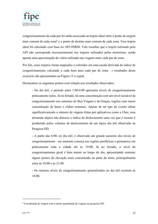 CI ??? 22
congestionamento de cada par foi então associado ao trajeto ideal entre o ponto de origem
mais comum de cada zona6
e o ponto de destino mais comum de cada zona. Esse trajeto
ideal foi calculado com base no API OSRM. Vale ressaltar que o trajeto estimado pelo
API não corresponde necessariamente aos trajetos utilizados pelos motoristas, sendo
apenas uma aproximação do viário utilizado nas viagens entre cada par de zona.
Por fim, esses trajetos foram mapeados e coloridos em uma escala derivada do índice de
congestionamento calculado a cada hora para cada par de zona. s resultados desse
exercício são apresentados na Figura 15 a seguir.
Destacamos os seguintes pontos com relação aos resultados observados:
- No dia útil, o período entre 1:00-4:00 apresenta níveis de congestionamento
praticamente nulos. Já no feriado, há uma concentração com um nível razoável de
congestionamento nos entornos de Boa Viagem e de Graças, regiões com maior
concentração de bares e clubes noturnos. Apesar de tal tipo de evento afetar
significativamente o número de viagens feitas por aplicativos como a Uber, essa
demanda atípica não distorce o índice de deslocamento uma vez que o mesmo é
ponderado pelos volumes de deslocamento de um típico dia útil observado na
Pesquisa OD.
- A partir das 6:00, no dia útil, é observada um grande aumento dos níveis de
congestionamento. sse aumento começa nas regiões periféricas e permanece em
praticamente toda a cidade até às 19:00. Já no feriado, o nível de
congestionamento geral é bem menor ao longo do dia, apresentando somente
alguns pontos de elevação mais concentrada na parte da noite, principalmente
entre às 18:00 e às 21:00.
- Os maiores níveis de congestionamento generalizados no dia útil ocorrem às
18:00.
6
Coordenada de origem com a maior quantidade de viagens na pesquisa OD.
 