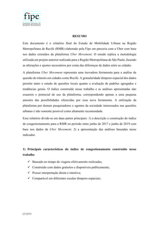 CI 5273
RESUMO
Este documento é o relatório final do Estudo de Mobilidade Urbana na Região
Metropolitana de Recife (RMR) elaborado pela Fipe em parceria com a Uber com base
nos dados extraídos da plataforma Uber Movement. O estudo replica a metodologia
utilizada em projeto anterior realizado para a Região Metropolitana de São Paulo, fazendo
as alterações e ajustes necessários por conta das diferenças de dados entre as cidades
A plataforma Uber Movement representa uma inovadora ferramenta para a análise da
questão do trânsito em cidades como Recife. A granularidade têmporo-espacial dos dados
permite tanto o estudo de questões locais quanto a avaliação de padrões agregados e
tendências gerais. O índice construído nesse trabalho e as análises apresentadas não
exaurem o potencial de uso da plataforma, correspondendo apenas a uma pequena
amostra das possibilidades oferecidas por essa nova ferramenta. A utilização da
plataforma por demais pesquisadores e agentes da sociedade interessados nas questões
urbanas é não somente possível como altamente recomendada.
Esse relatório divide-se em duas partes principais: 1) a descrição e construção do índice
de congestionamento para a RMR no período entre junho de 2017 e junho de 2019 com
base nos dados da Uber Movement. 2) a apresentação das análises baseadas nesse
indicador.
1) Principais características do índice de congestionamento construído nesse
trabalho
 Baseado no tempo de viagens efetivamente realizadas;
 Construído com dados gratuitos e disponíveis publicamente;
 Possui interpretação direta e intuitiva;
 Comparável em diferentes escalas têmporo-espaciais;
 