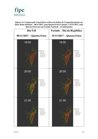 CI ??? 29
Figura 14: Comparação Visual Hora-a-Hora do Índice de Congestionamento em
Duas Datas distintas – 08/11/2017, uma Quarta-Feira Comum, e 15/11/2017, uma
Quarta-Feira em um Feriado Nacional – (Continuação)
Dia Útil
08/11/2017 – Quarta-Feira
Feriado – Dia da República
15/11/2017 – Quarta-Feira
 