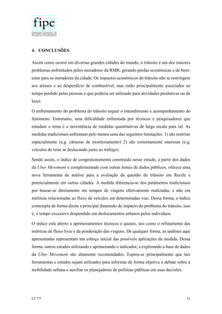 CI ??? 31
4. CONCLUSÕES
Assim como ocorre em diversas grandes cidades do mundo, o trânsito é um dos maiores
problemas enfrentados pelos moradores da RMR, gerando perdas econômicas e de bem-
estar para os moradores da cidade. Os impactos econômicos do trânsito não se restringem
aos atrasos e ao desperdício de combustível, mas estão principalmente associados ao
tempo perdido pelas pessoas e que poderia ser utilizado para atividades produtivas ou de
lazer.
O enfrentamento do problema do trânsito requer o entendimento e acompanhamento do
fenômeno. Entretanto, uma dificuldade enfrentada por técnicos e pesquisadores que
estudam o tema é a inexistência de medidas quantitativas de larga escala para tal. As
medidas tradicionais enfrentam pelo menos uma das seguintes limitações: 1) são restritas
espacialmente (e.g. câmeras de monitoramento) 2) são extremamente onerosas (e.g.
veículos de teste se deslocando junto ao tráfego).
Sendo assim, o índice de congestionamento construído nesse estudo, a partir dos dados
da Uber Movement e complementado com outras fontes de dados públicos, oferece uma
nova ferramenta de análise para a avaliação da questão do trânsito em Recife e
potencialmente em outras cidades. A medida diferencia-se dos parâmetros tradicionais
por basear-se diretamente em tempos de viagens efetivamente realizadas, e não em
métricas relacionadas ao fluxo de veículos em determinadas vias. Dessa forma, o índice
contempla de forma direta a principal dimensão de impacto do problema do trânsito, isso
é, o tempo excessivo despendido em deslocamentos urbanos pelos indivíduos.
O índice está aberto a aprimoramentos técnicos e ajustes, tais como o refinamento das
métricas de fluxo livre e da ponderação das viagens. De qualquer forma, as análises aqui
apresentadas representam um esboço inicial das possíveis aplicações da medida. Dessa
forma, outros estudos utilizando e aprimorando o indicador, e explorando a base de dados
da Uber Movement são altamente recomendados. Espera-se principalmente que tais
ferramentas e estudos sejam utilizados para informar de forma objetiva o debate sobre a
mobilidade urbana e auxiliar os planejadores de políticas públicas em suas decisões.
 