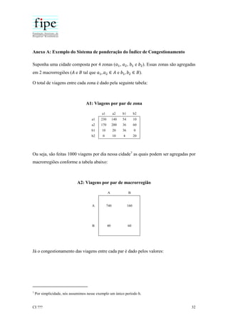 CI ??? 32
Anexo A: Exemplo do Sistema de ponderação do Índice de Congestionamento
Suponha uma cidade composta por 4 zonas (𝑎1, 𝑎2, 𝑏1 e 𝑏2). Essas zonas são agregadas
em 2 macrorregiões (𝐴 e 𝐵 tal que 𝑎1, 𝑎2 ∈ 𝐴 e 𝑏1, 𝑏2 ∈ 𝐵).
O total de viagens entre cada zona é dado pela seguinte tabela:
A1: Viagens por par de zona
a1 a2 b1 b2
a1 230 140 54 10
a2 170 200 36 60
b1 10 20 36 0
b2 0 10 4 20
Ou seja, são feitas 1000 viagens por dia nessa cidade7
as quais podem ser agregadas por
macrorregiões conforme a tabela abaixo:
A2: Viagens por par de macrorregião
A B
A 740 160
B 40 60
Já o congestionamento das viagens entre cada par é dado pelos valores:
7
Por simplicidade, nós assumimos nesse exemplo um único período h.
 