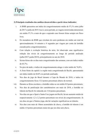 CI 5273
2) Principais resultados das análises desenvolvidas a partir desse indicador:
i. A RMR apresentou um índice de congestionamento médio de 57,1% entre julho
de 2017 e junho de 2019. Isso é, nesse período, as viagens motorizadas demoraram
em média 57,1% a mais do que o esperado caso fossem feitas sempre em fluxo
livre;
ii. Os moradores da RMR que circulam de carro perderam em média um total de
aproximadamente 14 minutos e 8 segundos por viagem por conta da lentidão
causada pelos congestionamentos;
iii. Com relação à evolução histórica da série, foi observado uma significativa
redução dos níveis de congestionamento ao longo do período analisado
(julho/2017-junho/2019), principalmente no ano de 2018.
iv. Sextas-feiras são os dias mais congestionados das semanas, com um índice médio
de 65,7%;
v. No pico da tarde, o índice de congestionamento atinge o valor médio de 74,8%;
vi. A Zona Oeste da capital é a região mais congestionada de Recife, apresentando
um índice médio de 68,8% no período analisado;
vii. Nos dias de jogo do Brasil durante a Copa do Mundo de 2018, o índice de
congestionamento ficou 13,5 pontos percentuais abaixo do normal;
viii. Durante as férias escolares, a lentidão reduz-se em média 8,9 pontos percentuais;
ix. Nos dias de paralização dos caminhoneiros em maio de 2018, a lentidão no
trânsito de Recife foi reduzida em 13,0 pontos percentuais.
x. Nos dias em que o Sport e Santa Cruz jogam em Recife, há um aumento médio de
respectivamente 1,2 e 2,2 pontos percentuais nos níveis de congestionamento. Já
nos dias em que o Náutico joga, não há variações significativas no trânsito.
xi. Nos dias com mais de 10mm acumulados de chuva, a lentidão do trânsito é em
média 1,9 pontos percentuais maior do que nos dias sem chuva.
 