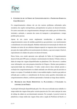 CI ??? 1
1. CONSTRUÇÃO DE UM ÍNDICE DE CONGESTIONAMENTO A PARTIR DOS DADOS DA
UBER MOVEMENT
Os congestionamentos urbanos são um dos maiores problemas enfrentados pelos
moradores das regiões metropolitanas, principalmente nos países em desenvolvimento.
Os custos associados aos congestionamentos abrangem uma ampla gama de dimensões,
incluindo a poluição, o aumento dos custos de transporte e principalmente o tempo
perdido pelas pessoas.
Apesar de tais custos serem amplamente reconhecidos, o problema dos
congestionamentos carece de medidas quantitativas que permitam o seu monitoramento
e entendimento em escala adequada. Medidas tradicionais de mensuração do trânsito são
limitadas em termo de sua cobertura têmporo-espacial ou requerem altos investimentos
por parte dos órgãos públicos de monitoramento do trânsito, o que nem sempre é factível,
especialmente em cidades dos países em desenvolvimento.
Dessa forma, esse estudo apresenta uma aplicação do Índice de Congestionamento
desenvolvido pela FIPE para a avaliação e monitoramento do trânsito. O Índice utiliza os
dados de tempo das viagens disponibilizados na plataforma Uber Movement e combina
essas informações com uma pesquisa domiciliar de Origem e Destino para ponderar a
representatividade das informações. O índice criado através desse método permite a
avaliação dos congestionamentos na cidade analisada com altíssimo grau de precisão no
tempo e no espaço. O resultado do índice é uma medida simples e intuitiva que pode ser
utilizada para a análise e o entendimento de diversas outras questões relacionadas aos
congestionamentos urbanos, conforme apresentado e ilustrado ao longo desse relatório.
1.1 DESCRIÇÃO DOS DADOS DISPONÍVEIS NA PLATAFORMA E UTILIZADOS NA
CONSTRUÇÃO DO ÍNDICE
A principal informação disponibilizada pela Uber Movement utilizada nesse trabalho é o
tempo médio das viagens feitas pelos veículos parceiros da Uber entre cada par de zonas
de tráfego da cidade em um determinado momento. Por exemplo, é possível extrair da
plataforma o tempo médio das viagens feitas entre a região da Prefeitura de Recife e o
 