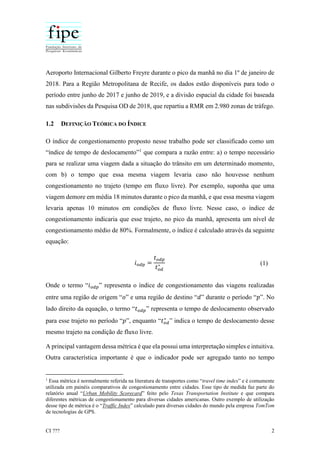CI ??? 2
Aeroporto Internacional Gilberto Freyre durante o pico da manhã no dia 1º de janeiro de
2018. Para a Região Metropolitana de Recife, os dados estão disponíveis para todo o
período entre junho de 2017 e junho de 2019, e a divisão espacial da cidade foi baseada
nas subdivisões da Pesquisa OD de 2018, que repartiu a RMR em 2.980 zonas de tráfego.
1.2 DEFINIÇÃO TEÓRICA DO ÍNDICE
O índice de congestionamento proposto nesse trabalho pode ser classificado como um
“índice de tempo de deslocamento”1
que compara a razão entre: a) o tempo necessário
para se realizar uma viagem dada a situação do trânsito em um determinado momento,
com b) o tempo que essa mesma viagem levaria caso não houvesse nenhum
congestionamento no trajeto (tempo em fluxo livre). Por exemplo, suponha que uma
viagem demore em média 18 minutos durante o pico da manhã, e que essa mesma viagem
levaria apenas 10 minutos em condições de fluxo livre. Nesse caso, o índice de
congestionamento indicaria que esse trajeto, no pico da manhã, apresenta um nível de
congestionamento médio de 80%. Formalmente, o índice é calculado através da seguinte
equação:
𝑖 𝑜𝑑𝑝 =
𝑡 𝑜𝑑𝑝
𝑡 𝑜𝑑
∗ (1)
Onde o termo “𝑖 𝑜𝑑𝑝” representa o índice de congestionamento das viagens realizadas
entre uma região de origem “𝑜” e uma região de destino “𝑑” durante o período “𝑝”. No
lado direito da equação, o termo “𝑡 𝑜𝑑𝑝” representa o tempo de deslocamento observado
para esse trajeto no período “𝑝”, enquanto “𝑡 𝑜𝑑
∗
” indica o tempo de deslocamento desse
mesmo trajeto na condição de fluxo livre.
A principal vantagem dessa métrica é que ela possui uma interpretação simples e intuitiva.
Outra característica importante é que o indicador pode ser agregado tanto no tempo
1
Essa métrica é normalmente referida na literatura de transportes como “travel time index” e é comumente
utilizada em painéis comparativos de congestionamento entre cidades. Esse tipo de medida faz parte do
relatório anual “Urban Mobility Scorecard” feito pelo Texas Transportation Institute e que compara
diferentes métricas de congestionamento para diversas cidades americanas. Outro exemplo de utilização
desse tipo de métrica é o “Traffic Index” calculado para diversas cidades do mundo pela empresa TomTom
de tecnologias de GPS.
 