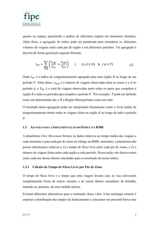 CI ??? 3
quanto no espaço, permitindo a análise de diferentes regiões em momentos distintos.
Além disso, a agregação do índice pode ser ponderada para considerar os diferentes
volumes de viagens entre cada par de região e em diferentes períodos. Tal agregação é
descrita de forma geral pela seguinte fórmula:
𝐼 𝑅𝑃 = ∑ (
𝑡 𝑜𝑑𝑝
𝑡 𝑜𝑑
∗ ×
𝑣 𝑜𝑑𝑝
𝑉𝑅𝑃
)
𝑜𝑑𝑝
| (𝑜, 𝑑 ∈ 𝑅) & ( 𝑝 ∈ 𝑃) (2)
Onde 𝐼 𝑅𝑃 é o índice de congestionamento agregado para uma região 𝑅 ao longo de um
período 𝑃. Além disso, 𝑣 𝑜𝑑𝑝 é o número de viagens observadas entre as zonas 𝑜 e 𝑑 no
período 𝑝, e 𝑉𝑅𝑃 é o total de viagens observadas entre todos os pares que compõem a
região 𝑅 e todos os períodos que compões o período 𝑃. Por exemplo, 𝑃 pode ser definido
como um determinado dia, e 𝑅 a Região Metropolitana como um todo.
O resultado dessa agregação pode ser interpretado diretamente como o nível médio de
congestionamento dentre todas as viagens feitas na região 𝑅 ao longo de todo o período
𝑃.
1.3 AJUSTES PARA A IMPLEMENTAÇÃO DO ÍNDICE NA RMR
A plataforma Uber Movement fornece os dados relativos ao tempo médio das viagens a
cada momento e para cada par de zonas de tráfego na RMR; entretanto, a plataforma não
possui informações relativas a 1) o tempo de fluxo livre entre cada par de zonas, e 2) o
número de viagens feitas entre cada região a cada período. Nessa seção, nós descrevemos
como cada um desses fatores calculados para a construção do nosso índice.
1.3.1 Cálculo do Tempo de Fluxo Livre por Par de Zona
O tempo de fluxo livre é o tempo que uma viagem levaria caso as vias estivessem
completamente livres de outros veículos e de outros fatores causadores de lentidão,
tratando-se, portanto, de uma medida teórica.
Existem diferentes alternativas para a estimação desse valor. Uma estratégia comum é
explorar a distribuição dos tempos de deslocamento e selecionar um percentil baixo mas
 