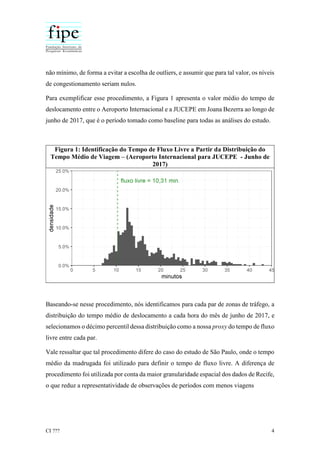 CI ??? 4
não mínimo, de forma a evitar a escolha de outliers, e assumir que para tal valor, os níveis
de congestionamento seriam nulos.
Para exemplificar esse procedimento, a Figura 1 apresenta o valor médio do tempo de
deslocamento entre o Aeroporto Internacional e a JUCEPE em Joana Bezerra ao longo de
junho de 2017, que é o período tomado como baseline para todas as análises do estudo.
Figura 1: Identificação do Tempo de Fluxo Livre a Partir da Distribuição do
Tempo Médio de Viagem – (Aeroporto Internacional para JUCEPE - Junho de
2017)
Baseando-se nesse procedimento, nós identificamos para cada par de zonas de tráfego, a
distribuição do tempo médio de deslocamento a cada hora do mês de junho de 2017, e
selecionamos o décimo percentil dessa distribuição como a nossa proxy do tempo de fluxo
livre entre cada par.
Vale ressaltar que tal procedimento difere do caso do estudo de São Paulo, onde o tempo
médio da madrugada foi utilizado para definir o tempo de fluxo livre. A diferença de
procedimento foi utilizada por conta da maior granularidade espacial dos dados de Recife,
o que reduz a representatividade de observações de períodos com menos viagens
 