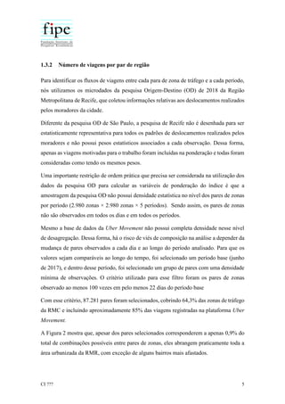 CI ??? 5
1.3.2 Número de viagens por par de região
Para identificar os fluxos de viagens entre cada para de zona de tráfego e a cada período,
nós utilizamos os microdados da pesquisa Origem-Destino (OD) de 2018 da Região
Metropolitana de Recife, que coletou informações relativas aos deslocamentos realizados
pelos moradores da cidade.
Diferente da pesquisa OD de São Paulo, a pesquisa de Recife não é desenhada para ser
estatisticamente representativa para todos os padrões de deslocamentos realizados pelos
moradores e não possui pesos estatísticos associados a cada observação. Dessa forma,
apenas as viagens motivadas para o trabalho foram incluídas na ponderação e todas foram
consideradas como tendo os mesmos pesos.
Uma importante restrição de ordem prática que precisa ser considerada na utilização dos
dados da pesquisa OD para calcular as variáveis de ponderação do índice é que a
amostragem da pesquisa OD não possui densidade estatística no nível dos pares de zonas
por período (2.980 zonas × 2.980 zonas × 5 períodos). Sendo assim, os pares de zonas
não são observados em todos os dias e em todos os períodos.
Mesmo a base de dados da Uber Movement não possui completa densidade nesse nível
de desagregação. Dessa forma, há o risco de viés de composição na análise a depender da
mudança de pares observados a cada dia e ao longo do período analisado. Para que os
valores sejam comparáveis ao longo do tempo, foi selecionado um período base (junho
de 2017), e dentro desse período, foi selecionado um grupo de pares com uma densidade
mínima de observações. O critério utilizado para esse filtro foram os pares de zonas
observado ao menos 100 vezes em pelo menos 22 dias do período base
Com esse critério, 87.281 pares foram selecionados, cobrindo 64,3% das zonas de tráfego
da RMC e incluindo aproximadamente 85% das viagens registradas na plataforma Uber
Movement.
A Figura 2 mostra que, apesar dos pares selecionados corresponderem a apenas 0,9% do
total de combinações possíveis entre pares de zonas, eles abrangem praticamente toda a
área urbanizada da RMR, com exceção de alguns bairros mais afastados.
 