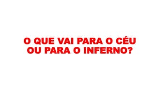 O QUE VAI PARA O CÉU
OU PARA O INFERNO?
 