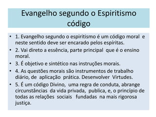 Evangelho segundo o Espiritismo
código
• 1. Evangelho segundo o espiritismo é um código moral e
neste sentido deve ser encarado pelos espíritas.
• 2. Vai direto a essência, parte principal que é o ensino
moral.
• 3. É objetivo e sintético nas instruções morais.
• 4. As questões morais são instrumentos de trabalho
diário, de aplicação prática. Desenvolver Virtudes.
• 5. É um código Divino, uma regra de conduta, abrange
circunstâncias da vida privada, publica, e, o princípio de
todas as relações sociais fundadas na mais rigorosa
justiça.
 