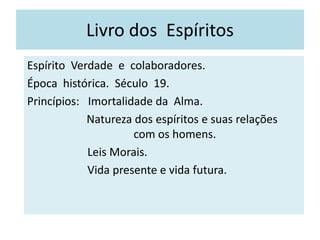 Livro dos Espíritos
Espírito Verdade e colaboradores.
Época histórica. Século 19.
Princípios: Imortalidade da Alma.
Natureza dos espíritos e suas relações
com os homens.
Leis Morais.
Vida presente e vida futura.
 