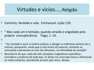 Virtudes e vícios.....Religião
• Caminho, Verdade e vida. Emmanuel. Lição 129.
• “ Mas cada um é tentado, quando atraído e engodado pela
própria concupiscência. Tiago, 1 :14.
•
• “ Ser tentado é ouvir a malícia própria, é abrigar os inferiores alvitres de si
mesmo, porquanto ainda que o mal venha do exterior, somente se
concretiza e persevera se com ele afinamos, na intimidade do coração”.
• Recorda-te de que cada dia tem situações magnéticas especificas.
Considera a essência de tudo que te atraiu no curso das horas e eliminarás
os males próprios, atendendo ao bem que Jesus deseja.
 