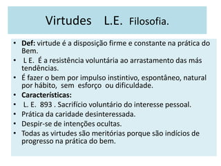 Virtudes L.E. Filosofia.
• Def: virtude é a disposição firme e constante na prática do
Bem.
• L E. É a resistência voluntária ao arrastamento das más
tendências.
• É fazer o bem por impulso instintivo, espontâneo, natural
por hábito, sem esforço ou dificuldade.
• Características:
• L. E. 893 . Sacrifício voluntário do interesse pessoal.
• Prática da caridade desinteressada.
• Despir-se de intenções ocultas.
• Todas as virtudes são meritórias porque são indícios de
progresso na prática do bem.
 