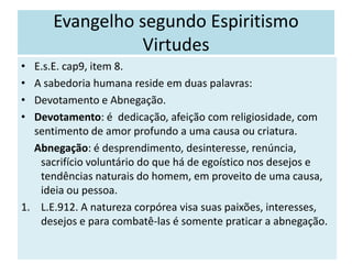 Evangelho segundo Espiritismo
Virtudes
• E.s.E. cap9, item 8.
• A sabedoria humana reside em duas palavras:
• Devotamento e Abnegação.
• Devotamento: é dedicação, afeição com religiosidade, com
sentimento de amor profundo a uma causa ou criatura.
Abnegação: é desprendimento, desinteresse, renúncia,
sacrifício voluntário do que há de egoístico nos desejos e
tendências naturais do homem, em proveito de uma causa,
ideia ou pessoa.
1. L.E.912. A natureza corpórea visa suas paixões, interesses,
desejos e para combatê-las é somente praticar a abnegação.
 