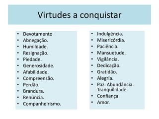 Virtudes a conquistar
• Devotamento
• Abnegação.
• Humildade.
• Resignação.
• Piedade.
• Generosidade.
• Afabilidade.
• Compreensão.
• Perdão.
• Brandura.
• Renúncia.
• Companheirismo.
• Indulgência.
• Misericórdia.
• Paciência.
• Mansuetude.
• Vigilância.
• Dedicação.
• Gratidão.
• Alegria.
• Paz. Abundância.
Tranquilidade.
• Confiança.
• Amor.
 